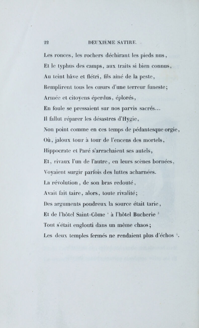 Les ronces, les rochers déchirant les pieds nus, Et le typhus des camps, aux traits si bien connus, Au teint hâve et flétri, fils aîné de la peste, Remplirent tous les cœurs d'une terreur funeste; Armée et citoyens éperdus, éplorés, En foule se pressaient sur nos parvis sacrés... Il fallut réparer les désastres d'Hygie, Non point comme en ces temps de pédantesque orgie, Où, jaloux tour à tour de l'encens des mortels, Hippocrate et Paré s'arrachaient ses autels, Et, rivaux l'un de l'autre, en leurs scènes bornées, Voyaient surgir parfois des luttes acharnées. La révolution, de son bras redouté, Avait fait taire, alors, toute rivalité; Des arguments poudreux la source était tarie, Et de l'hôtel Saint-Côme 8 à l'hôtel Bucherie 3 Tout s'était englouti dans un même chaos ; Les deux temples fermés ne rendaient plus d'échos '.