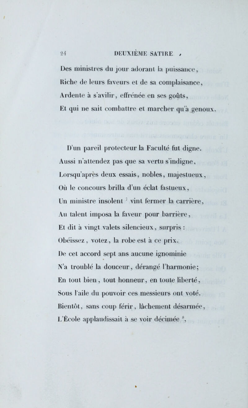 Des ministres du jour adorant la puissance, Kiche de leurs faveurs et de sa complaisance, Ardente à s avilir, effrénée en ses goûts, Et qui ne sait combattre et marcher qu'à genoux. D'un pareil protecteur la Faculté fut digne. Aussi n'attendez pas que sa vertu s'indigne, Lorsqu'après deux essais, nobles, majestueux, Où le concours brilla d'un éclat fastueux, Un ministre insolent 7 vint fermer la carrière, Au talent imposa la faveur pour barrière, Et dit à vingt valets silencieux, surpris : Obéissez, votez, la robe est à ce prix. De cet accord sept ans aucune ignominie N'a troublé la douceur, dérangé l'harmonie; En tout bien, tout honneur, en toute liberté, Sous l'aile du pouvoir ces messieurs ont voté. Bientôt, sans coup férir, lâchement désarmée,