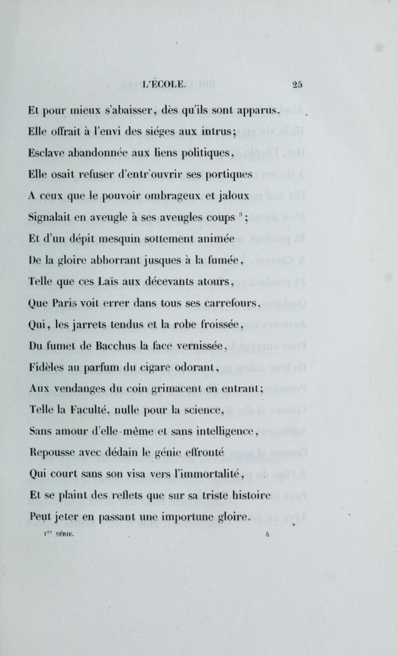 Et pour mieux s'abaisser, dès qu'ils sont apparus. Elle offrait a l'envi des sièges aux intrus; Esclave abandonnée aux liens politiques ? Elle osait refuser d'entr ouvrir ses portiques A ceux que le pouvoir ombrageux et jaloux Signalait en aveugle à ses aveugles coups 0 ; Et d'un dépit mesquin sottement animée De la gloire abhorrant jusques à la fumée, Telle que ces Lais aux décevants atours, Que Paris voit errer dans tous ses carrefours, Qui, les jarrets tendus et la robe froissée, Du fumet de Bacchus la face vernissée, Fidèles au parfum du cigare odorant, Aux vendanges du coin grimacent en entrant; Telle la Faculté, nulle pour la science, Sans amour d'elle même et sans intelligence, Repousse avec dédain le génie effronté Qui court sans son visa vers l'immortalité, Et se plaint des reflets que sur sa triste histoire Peut jeter en passant une importune gloire. rr SÉRIE. 4
