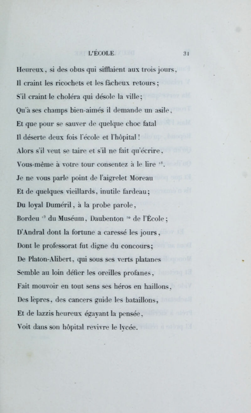 Heureux, si des obus qui sifflaient aux trois jours, Il craint les ricochets et les fâcheux retours : S'il craint le choléra qui désole la ville: Qu'à ses champs bien-aimes il demande un asile, Et que pour se sauver de quelque choc fatal Il déserte deux fois l'école et l'hôpital ! Alors s'il veut se taire et s'il ne fait qu'écrire. Vous-même à votre tour consentez a le lire !\ Je ne vous parle point de l'aigrelet ftforean Et de quelques vieillards, inutile fardeau; Du loyal Dumeril. à la probe parole. Bordeu du Muséum. Daubenton : de l'Ecole: D'Andral dont la fortune a caressé les jours. Dont le professorat tut digne du concours: De Platon-Alibert. qui sons ses v^rts platanes Semble au loin detier les <:»redles profanes, Fait mouvoir en tout sens ^es héros en haillons, Des lèpres, des cancers guide les bataillons, Et de lazzis heureux égayant la pensée. Voit dans son hôpital revivre le lycée.