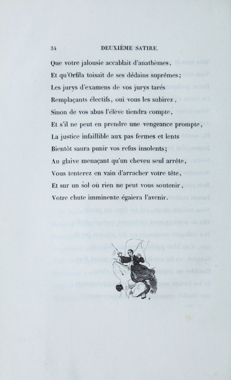 Que votre jalousie accablait d'anathèmes, Et qu'Orfila toisait de ses dédains suprêmes; Les jurys d'examens de vos jurys tarés Remplaçants électifs, oui vous les subirez , Sinon de vos abus l'élève tiendra compte, Et s'il ne peut en prendre une vengeance prompte, La justice infaillible aux pas fermes et lents Bientôt saura punir vos refus insolents; Au glaive menaçant qu'un cheveu seul arrête, Vous tenterez en vain d'arracher votre tête, Et sur un sol où rien ne peut vous soutenir, Votre chute imminente égaiera l'avenir.