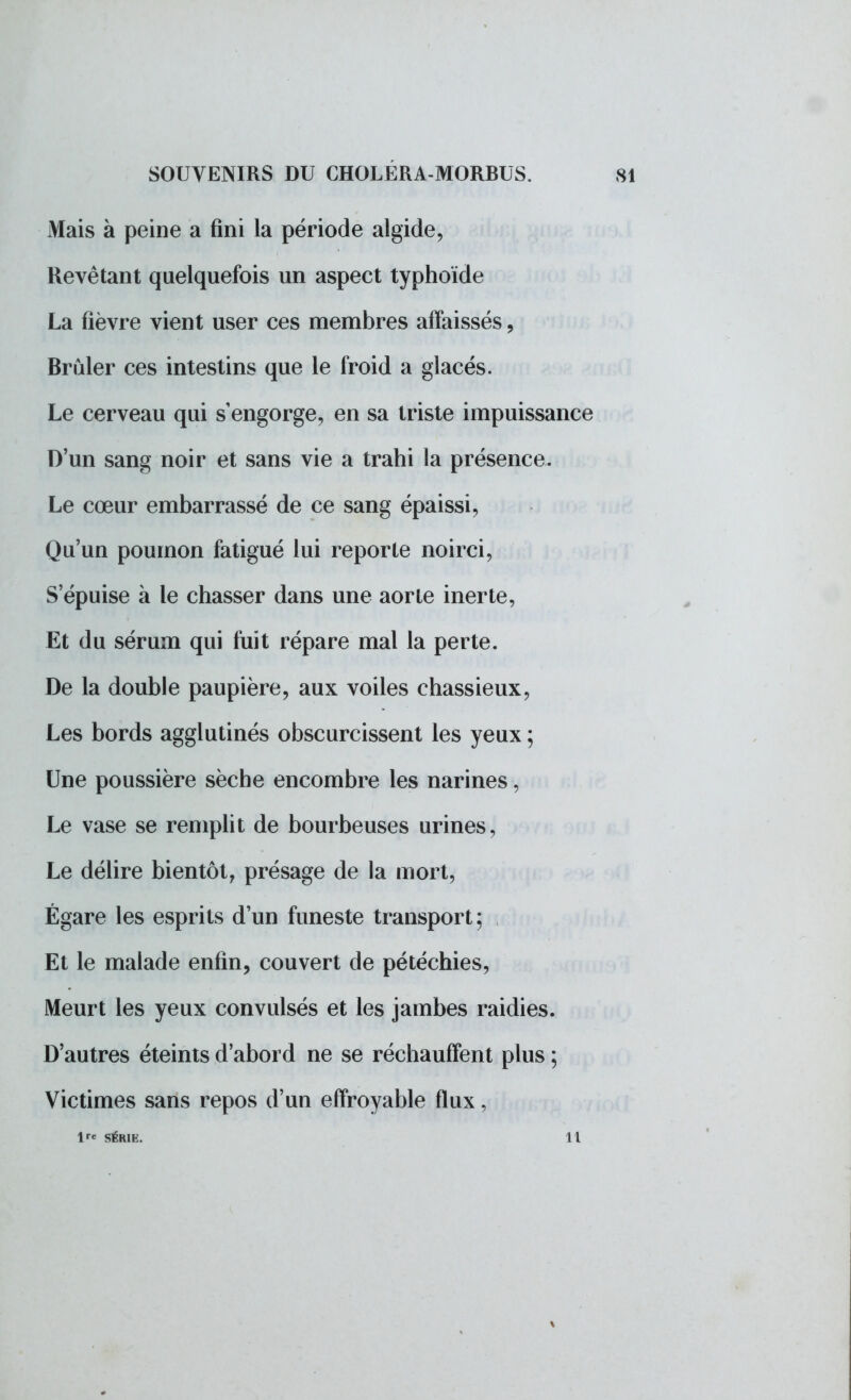 Mais à peine a fini la période algide, Revêtant quelquefois un aspect typhoïde La fièvre vient user ces membres affaissés, Brûler ces intestins que le froid a glacés. Le cerveau qui s'engorge, en sa triste impuissance D'un sang noir et sans vie a trahi la présence. Le cœur embarrassé de ce sang épaissi. Qu'un poumon fatigué lui reporte noirci, S'épuise à le chasser dans une aorte inerte, Et du sérum qui fuit répare mal la perte. De la double paupière, aux voiles chassieux, Les bords agglutinés obscurcissent les yeux ; Une poussière sèche encombre les narines, Le vase se remplit de bourbeuses urines, Le délire bientôt, présage de la mort, Égare les esprits d'un funeste transport; Et le malade enfin, couvert de pétéchies, Meurt les yeux convulsés et les jambes raidies. D'autres éteints d'abord ne se réchauffent plus ; Victimes sans repos d'un effroyable flux, lre SÉRIE. Il