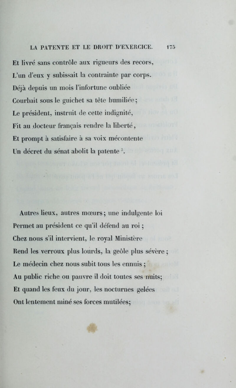 Et livré sans contrôle aux rigueurs des recors, L'un d'eux y subissait la contrainte par corps. Déjà depuis un mois l'infortune oubliée Courbait sous le guichet sa tète humiliée; Le président, instruit de cette indignité, Fit au docteur français rendre la liberté, Et prompt à satisfaire à sa voix mécontente Un décret du sénat abolit la patente3. Autres lieux, autres mœurs ; une indulgente loi Permet au président ce qu'il défend au roi ; Chez nous s'il intervient, le royal Ministère Rend les verroux plus lourds, la geôle plus sévère ; Le médecin chez nous subit tous les ennuis ; Au public riche ou pauvre il doit toutes ses nuits; Et quand les feux du jour, les nocturnes gelées Ont lentement miné ses forces mutilées; #