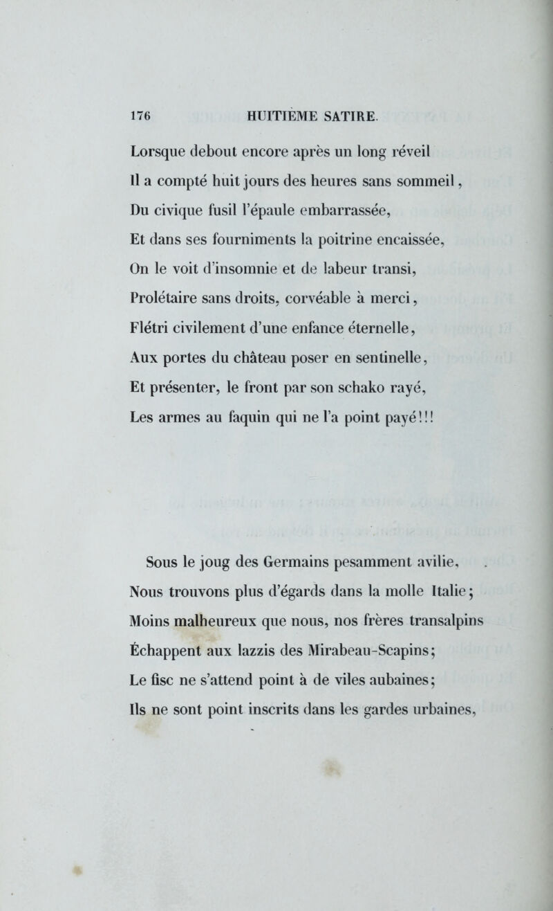 Lorsque debout encore après un long réveil Il a compté huit jours des heures sans sommeil, Du civique fusil l'épaule embarrassée, Et dans ses fourniments la poitrine encaissée, On le voit d'insomnie et de labeur transi, Prolétaire sans droits, corvéable à merci, Flétri civilement d'une enfance éternelle, Aux portes du château poser en sentinelle, Et présenter, le front par son schako rayé, Les armes au faquin qui ne l'a point payé ! ! ! Sous le joug des Germains pesamment avilie, Nous trouvons plus d'égards dans la molle Italie ; Moins malheureux que nous, nos frères transalpins Échappent aux lazzis des Mirabeau-Scapins; Le fisc ne s'attend point à de viles aubaines; Ils ne sont point inscrits dans les gardes urbaines,