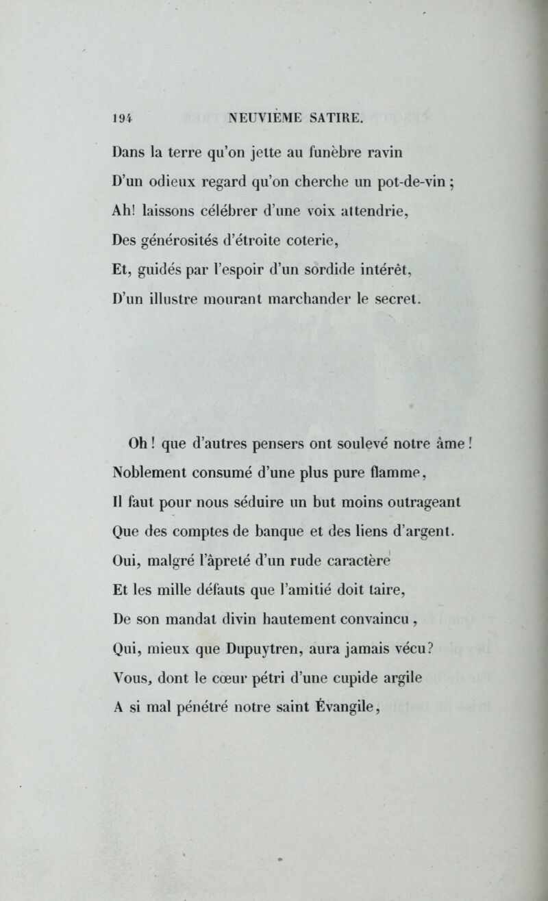 Dans la terre qu'on jette au funèbre ravin D'un odieux regard qu'on cherche un pot-de-vin ; Ah! laissons célébrer d'une voix attendrie, Des générosités d'étroite coterie, Et, guidés par l'espoir d'un sordide intérêt, D'un illustre mourant marchander le secret. Oh ! que d'autres pensers ont soulevé notre àme Noblement consumé d'une plus pure flamme, Il faut pour nous séduire un but moins outrageant Que des comptes de banque et des liens d'argent. Oui, malgré l'âpre té d'un rude caractère Et les mille défauts que l'amitié doit taire, De son mandat divin hautement convaincu , Qui, mieux que Dupuytren, aura jamais vécu? Vous, dont le cœur pétri d'une cupide argile A si mal pénétré notre saint Évangile,