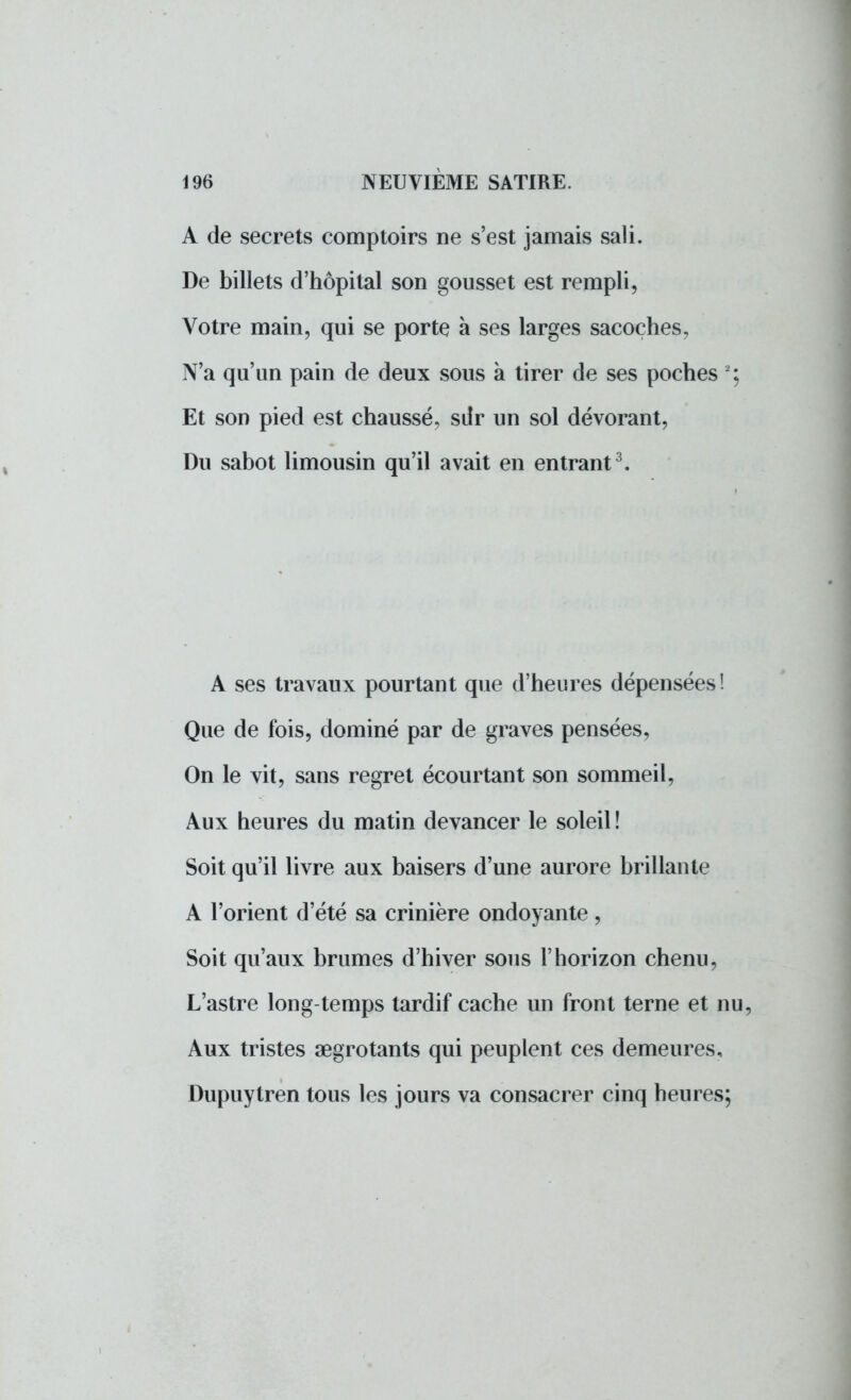 A de secrets comptoirs ne s'est jamais sali. De billets d'hôpital son gousset est rempli, Votre main, qui se porte à ses larges sacoches, N'a qu'un pain de deux sous à tirer de ses poches Et son pied est chaussé, sdr un sol dévorant, Du sabot limousin qu'il avait en entrant3. A ses travaux pourtant que d'heures dépensées! Que de fois, dominé par de graves pensées, On le vit, sans regret écourtant son sommeil, Aux heures du matin devancer le soleil ! Soit qu'il livre aux baisers d'une aurore brillante A l'orient d'été sa crinière ondoyante, Soit qu'aux brumes d'hiver sous l'horizon chenu, L'astre long-temps tardif cache un front terne et nu, Aux tristes aegrotants qui peuplent ces demeures, Dupuytren tous les jours va consacrer cinq heures;