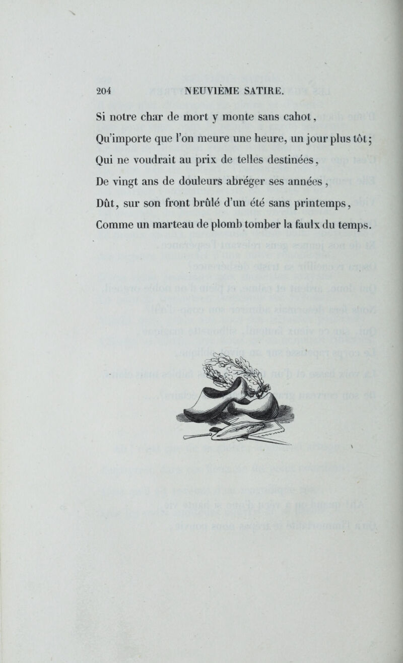 Si notre char de mort y monte sans cahot, Qu'importe que l'on meure une heure, un jour plus tôt; Qui ne voudrait au prix de telles destinées, De vingt ans de douleurs abréger ses années, Dût, sur son front brûlé d'un été sans printemps, Comme un marteau de plomb tomber la faulx du temps.