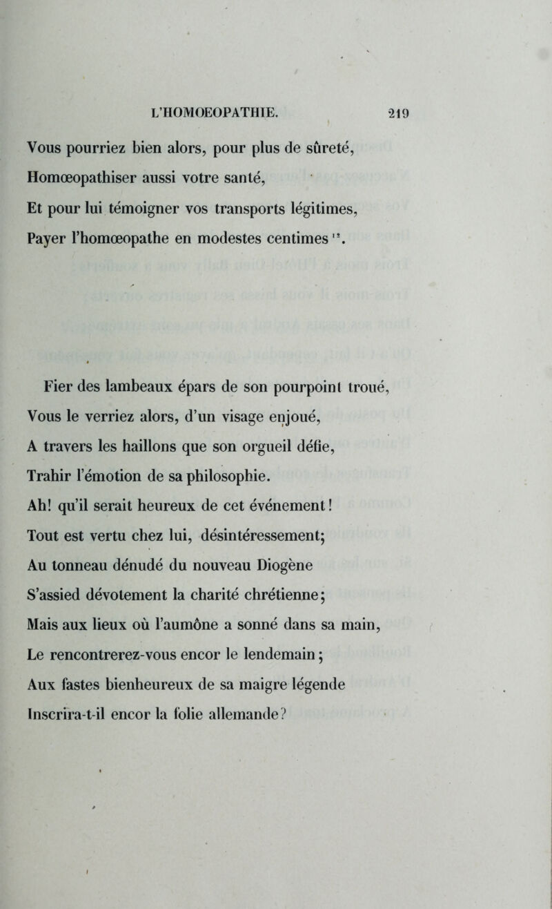 Vous pourriez bien alors, pour plus de sûreté, Homœopathiser aussi votre santé, Et pour lui témoigner vos transports légitimes, Payer l'homœopathe en modestes centimes18. Fier des lambeaux épars de son pourpoint troué Vous le verriez alors, d'un visage enjoué, A travers les haillons que son orgueil défie, Trahir l'émotion de sa philosophie. Ah! qu'il serait heureux de cet événement! Tout est vertu chez lui, désintéressement; Au tonneau dénudé du nouveau Diogène S'assied dévotement la charité chrétienne ; Mais aux lieux où l'aumône a sonné dans sa main, Le rencontrerez-vous encor le lendemain ; Aux fastes bienheureux de sa maigre légende Inscrira-t-il encor la folie allemande ?