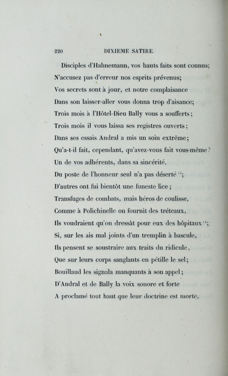 Disciples d'Hahnemann, vos hauts faits sont connus; N'accusez pas d'erreur nos esprits prévenus; Vos secrets sont à jour, et notre complaisance Dans son laisser-aller vous donna trop d'aisance; Trois mois à l'Hôtel-Dieu Bally vous a soufferts ; Trois mois il vous laissa ses registres ouverts ; Dans ses essais Andral a mis un soin extrême; Qu'a-t-il fait, cependant, qu'avez-vous fait vous-même? Un de vos adhérents, dans sa sincérité, Du poste de l'honneur seul n'a pas déserté ,3; D'autres ont fui bientôt une funeste lice ; Transfuges de combats, mais héros de coulisse, Comme à Polichinelle on fournit des tréteaux, Ils voudraient qu'on dressât pour eux des hôpitaux 4; Si, sur les ais mal joints d'un tremplin à bascule, Ils pensent se soustraire aux traits du ridicule, Que sur leurs corps sanglants en pétille le set ; Bouillaud les signala manquants à son appel; D'Andral et de Bally la voix sonore et forte A proclamé tout haut que leur doctrine est moi te.