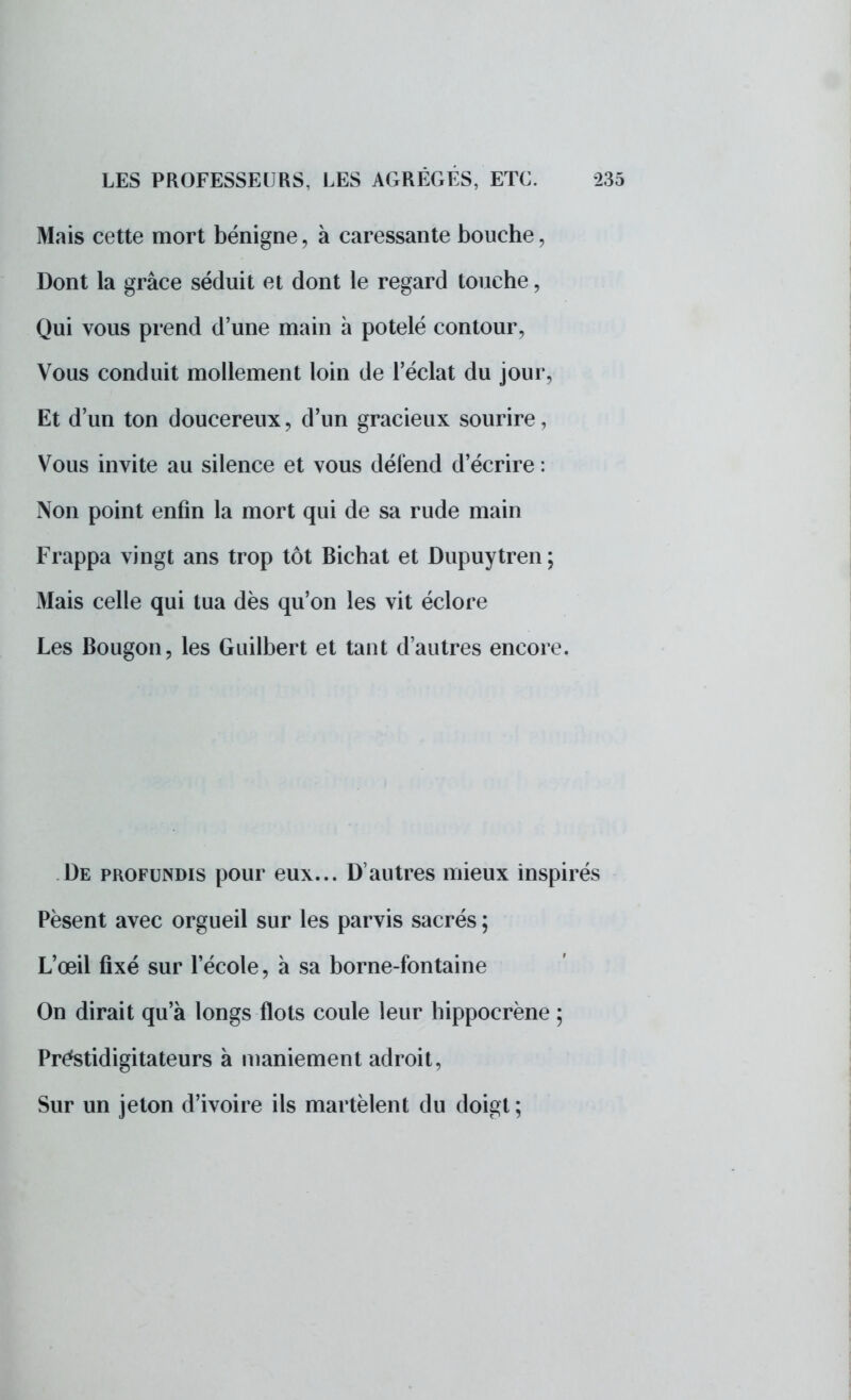Mais cette mort bénigne, à caressante bouche, Dont la grâce séduit et dont le regard touche, Qui vous prend d'une main a potelé contour, Vous conduit mollement loin de l'éclat du jour, Et d'un ton doucereux, d'un gracieux sourire, Vous invite au silence et vous défend d'écrire : Non point enfin la mort qui de sa rude main Frappa vingt ans trop tôt Bichat et Dupuytren ; Mais celle qui tua dès qu'on les vit éclore Les Bougon, les Guilbert et tant d'autres encore. De profundis pour eux... D'autres mieux inspirés Pèsent avec orgueil sur les parvis sacrés ; L'œil fixé sur l'école, à sa borne-fontaine On dirait qu'à longs flots coule leur hippocrène ; Prestidigitateurs à maniement adroit, Sur un jeton d'ivoire ils martèlent du doigt;