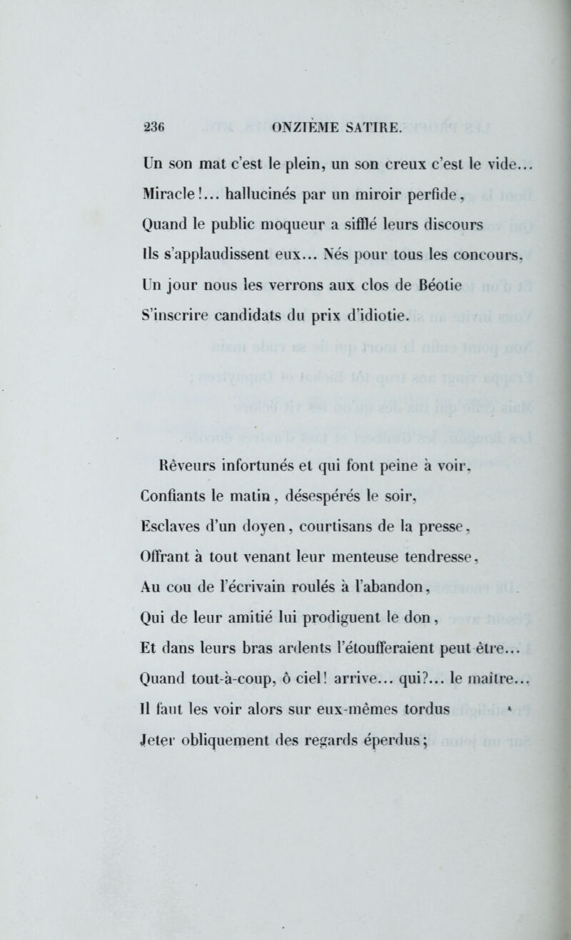 Un son mat c'est le plein, un son creux c'est le vide... Miracle !... hallucinés par un miroir perfide, Quand le public moqueur a sifflé leurs discours Ils s'applaudissent eux... Nés pour tous les concours. Un jour nous les verrons aux clos de Béotie S'inscrire candidats du prix d'idiotie. Rêveurs infortunés et qui font peine à voir. Confiants le malin, désespérés le soir, Esclaves d'un doyen, courtisans de la presse, Offrant à tout venant leur menteuse tendresse. Au cou de l'écrivain roulés à l'abandon, Qui de leur amitié lui prodiguent le don, Et dans leurs bras ardents l'étoufferaient peut être... Quand tout-à-coup, ô ciel! arrive... qui?... le maître... Il faut les voir alors sur eux-mêmes tordus * Jeter obliquement des regards éperdus ;