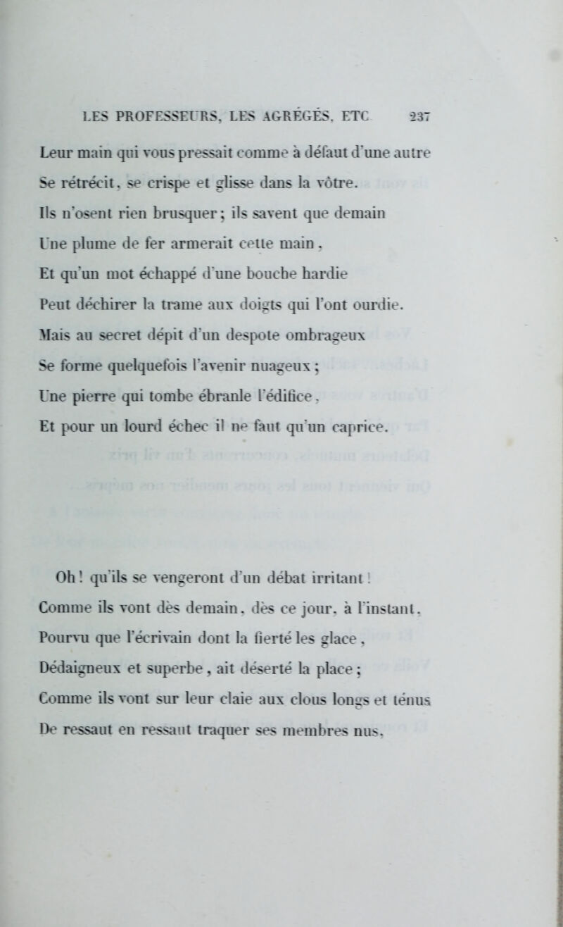 Leur main qui vous pressait comme à défaut d'une autre Se rétrécit, se crispe et glisse dans la vôtre. Ils n'osent rien brusquer; ils savent que demain Une plume de 1er armerait cetie main . Et qu'un mot échappé d'une bouche hardie Peut déchirer la trame aux doigts qui l'ont ourdie. Mais au secret dépit d'un despote ombrageux Se forme quelquefois l'avenir nuageux ; l'ne pierre qui tombe ébranle l'édifice. Et pour un lourd échec il ne faut qu'un caprice. Oh! qu'ils se vengeront d'un débat irritant Comme ils vont dés demain, des ce jour, à l'instant. Pourvu que l'écrivain dont la fierté les glace . Dédaigneux et superbe. ait déserté la place ; Comme ils vont sur leur claie aux clous lonus et ténus De ressaut en ressaut traquer ses membres nus.