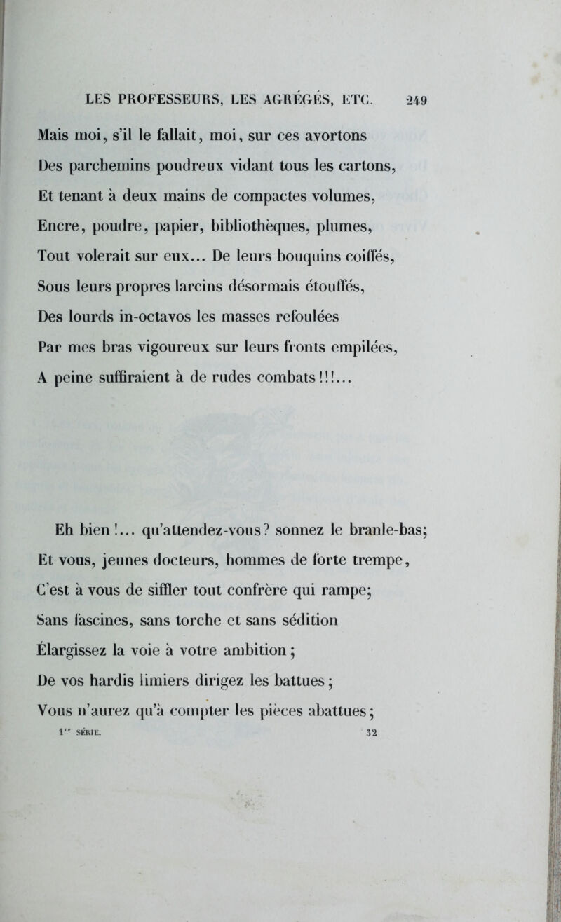 Mais moi, s'il le fallait, moi, sur ces avortons Des parchemins poudreux vidant tous les cartons, Et tenant à deux mains de compactes volumes, Encre, poudre, papier, bibliothèques, plumes, Tout volerait sur eux... De leurs bouquins coiffés, Sous leurs propres larcins désormais étouffés, Des lourds in-octavos les masses refoulées Par mes bras vigoureux sur leurs fronts empilées, A peine suffiraient à de rudes combats !!!... Eh bien!... qu'attendez-vous? sonnez le branle-bas; Et vous, jeunes docteurs, hommes de forte trempe, C'est à vous de siffler tout confrère qui rampe; Sans fascines, sans torche et sans sédition Élargissez la voie à votre ambition ; De vos hardis limiers dirigez les battues; Vous n'aurez qu'à compter les pièces abattues ; 1 SÉRIE. 32