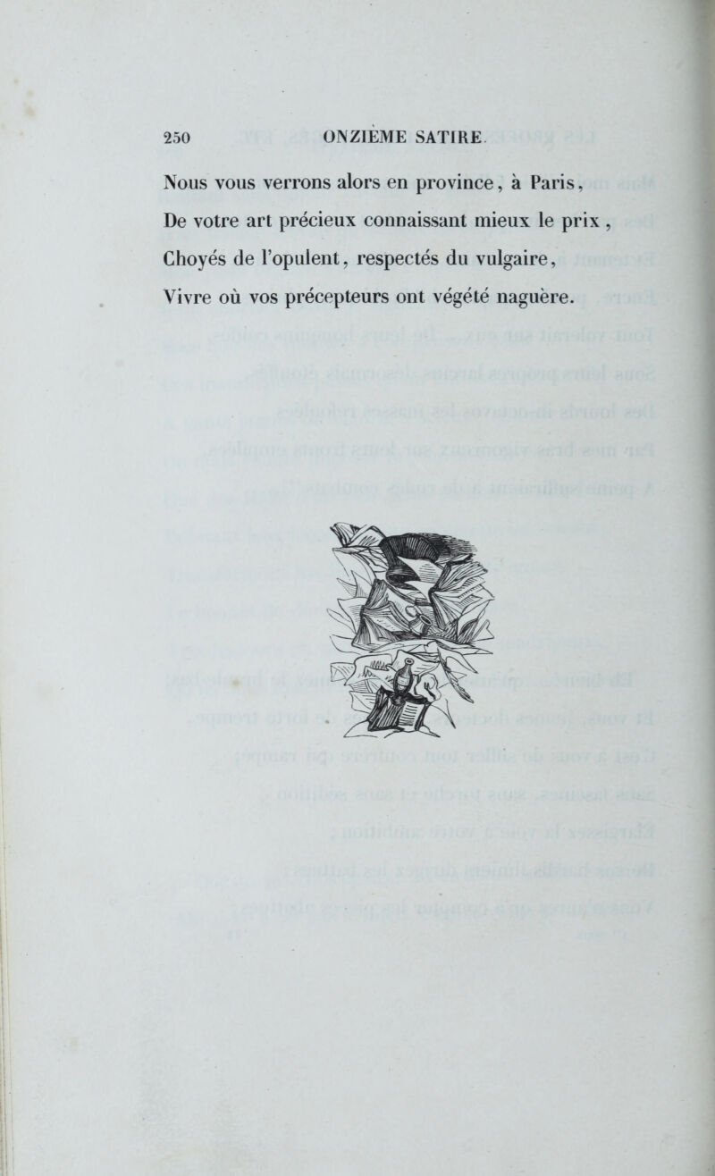 Nous vous verrons alors en province, à Paris, De votre art précieux connaissant mieux le prix , Choyés de l'opulent, respectés du vulgaire, Vivre où vos précepteurs ont végété naguère.