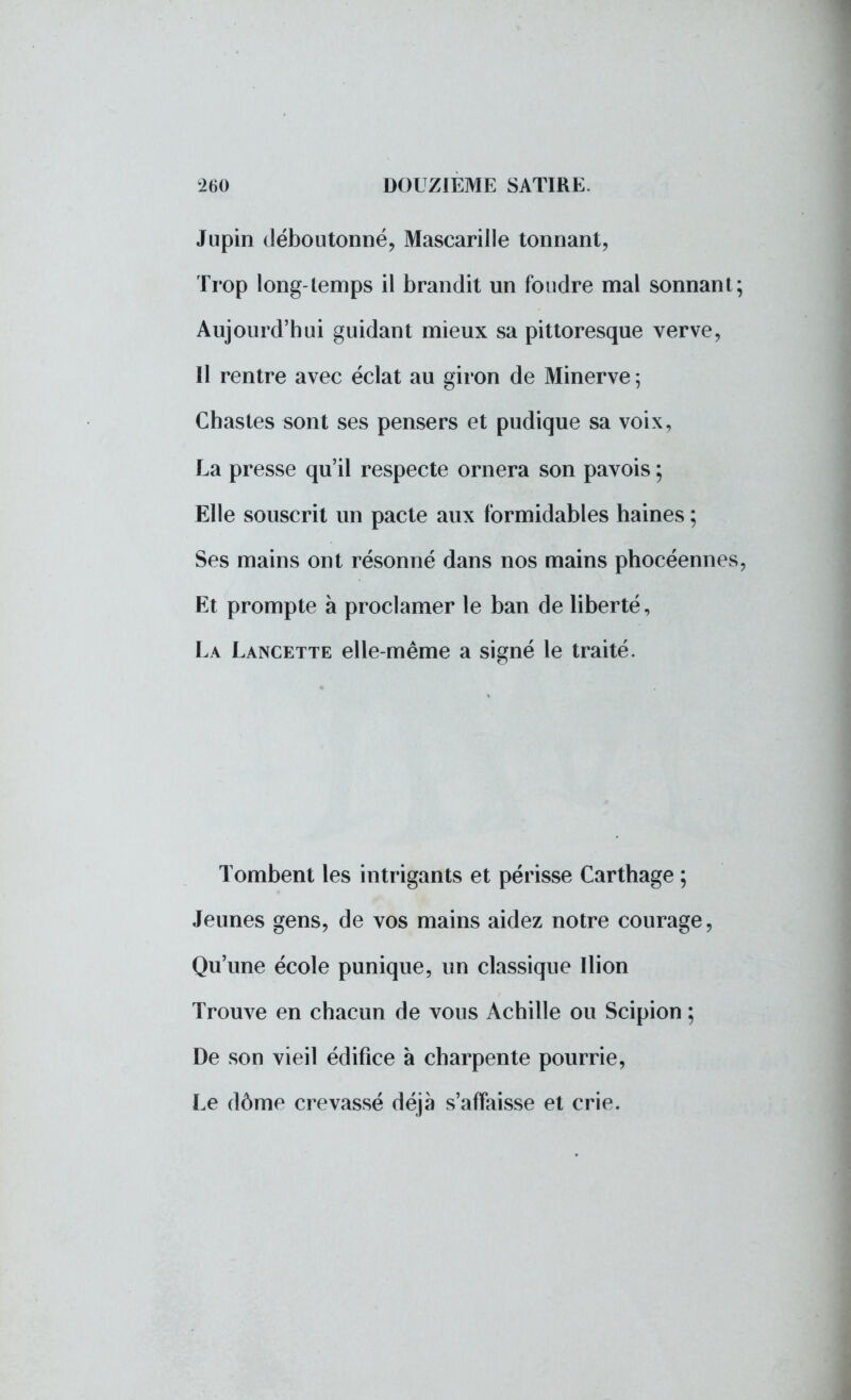 Jupin déboutonné, Mascarille tonnant, Trop long-temps il brandit un foudre mal sonnant; Aujourd'hui guidant mieux sa pittoresque verve, Il rentre avec éclat au giron de Minerve ; Chastes sont ses pensers et pudique sa voix, La presse qu'il respecte ornera son pavois ; Elle souscrit un pacte aux formidables haines ; Ses mains ont résonné dans nos mains phocéennes, Et prompte à proclamer le ban de liberté, La Lancette elle-même a signé le traité. Tombent les intrigants et périsse Carthage ; Jeunes gens, de vos mains aidez notre courage, Qu'une école punique, un classique Ilion Trouve en chacun de vous Achille ou Scipion ; De son vieil édifice à charpente pourrie, Le dôme crevassé déjà s'affaisse et crie.