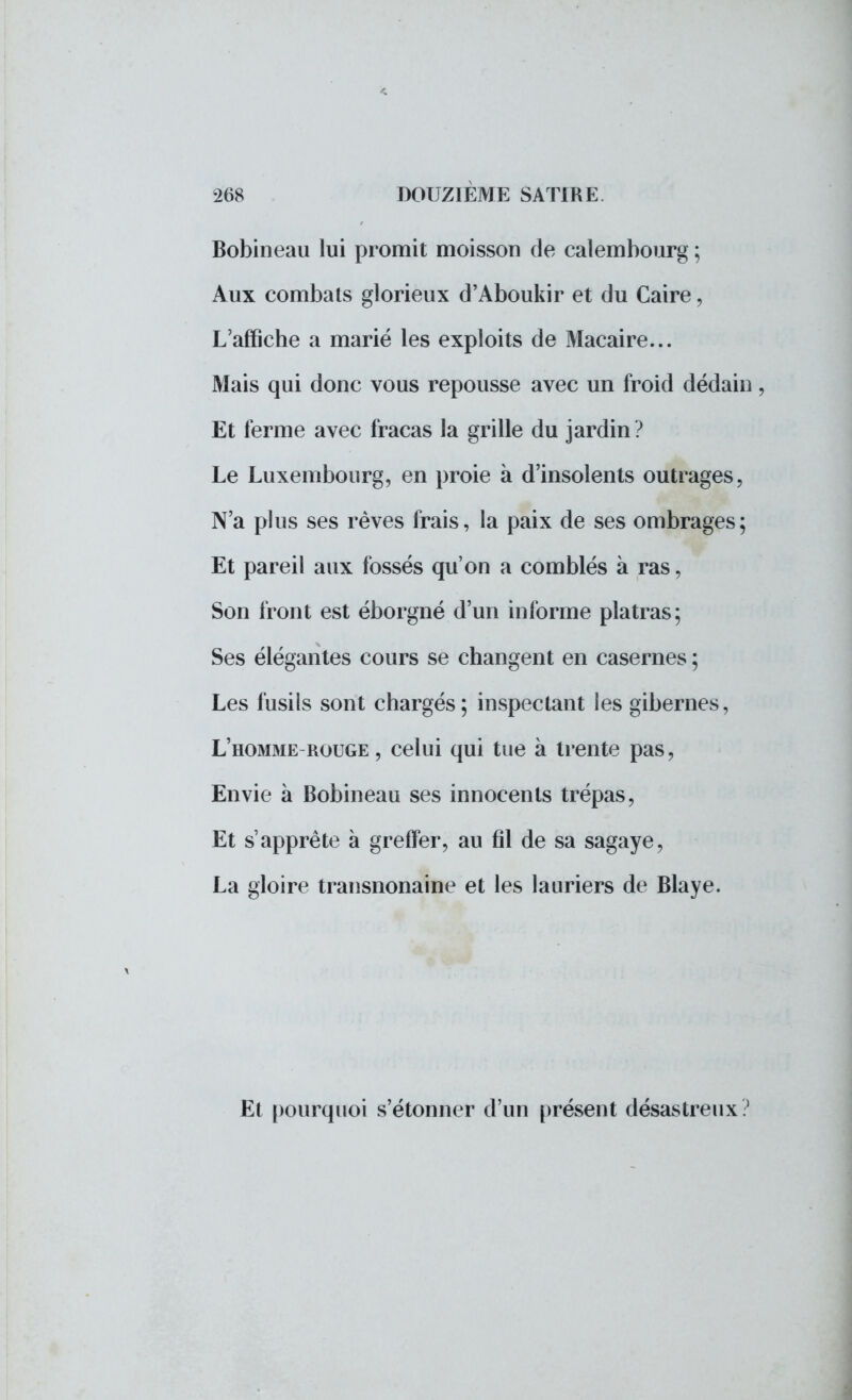 Bobineau lui promit moisson de calembourg ; Aux combats glorieux d'Aboukir et du Caire, L'affiche a marié les exploits de Mac-aire... Mais qui donc vous repousse avec un froid dédain, Et ferme avec fracas la grille du jardin? Le Luxembourg, en proie à d'insolents outrages, N'a plus ses rêves frais, la paix de ses ombrages; Et pareil aux fossés qu'on a comblés à ras, Son front est éborgné d'un informe plâtras; Ses élégantes cours se changent en casernes ; Les fusils sont chargés; inspectant les gibernes, L'homme rouge , celui qui tue à trente pas, Envie à Bobineau ses innocents trépas, Et s'apprête à greffer, au fil de sa sagaye, La gloire transnonaine et les lauriers de Blaye. Et pourquoi s'étonner d'un présent désastreux?