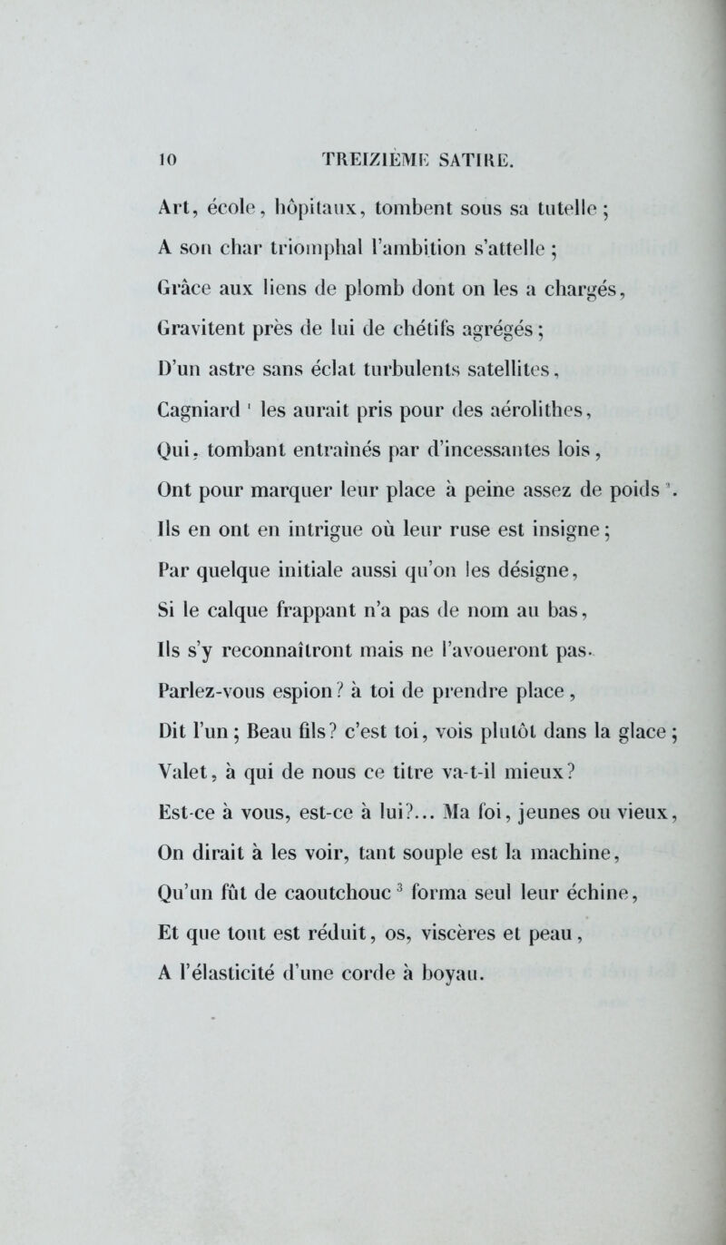Art, école, hôpitaux, tombent sous sa tutelle; A sou char triomphal l'ambition s'attelle ; Grâce aux liens de plomb dont on les a chargés, Gravitent près de lui de chétifs agrégés ; D'un astre sans éclat turbulents satellites, Cagniard 1 les aurait pris pour des aérolithes, Qui. tombant entraînés par d'incessantes lois, Ont pour marquer leur place à peine assez de poids '. Ils en ont en intrigue où leur ruse est insigne ; Par quelque initiale aussi qu'on les désigne, Si le calque frappant n'a pas de nom au bas, Ils s'y reconnaîtront mais ne l'avoueront pas. Parlez-vous espion ? à toi de prendre place , Dit l'un ; Beau fils? c'est toi, vois plutôt dans la glace ; Valet, à qui de nous ce titre va-t-il mieux? Est-ce à vous, est-ce à lui?... Ma foi, jeunes ou vieux, On dirait à les voir, tant souple est la machine, Qu'un fût de caoutchouc 3 forma seul leur échine, Et que tout est réduit, os, viscères et peau, A l'élasticité d'une corde à boyau.