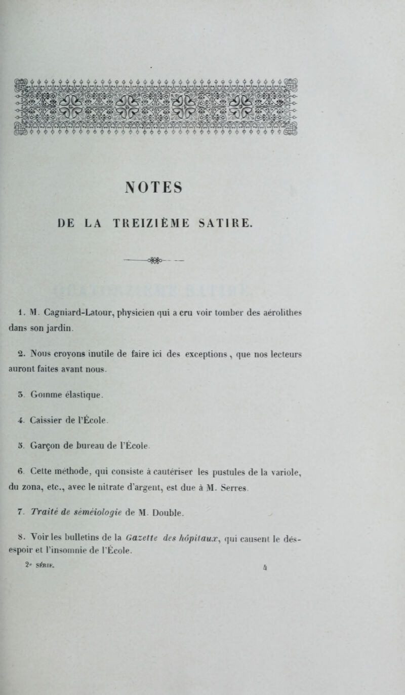 NOTES DE LA TREIZIÈME SATIRE. 1. M. Cagniard-Latour, physicien qui a cru voir tomber des aérolithea dans son jardin. 2. Nous croyons inutile de faire ici des exceptions , que nos lecteurs auront faites avant nous. 5 Gomme élastique. 4. Caissier de l'École. 5. Garçon de bureau de l'École. 6 Cette méthode, qui consiste à cautériser les pustules de la variole, du zona, etc., avec le nitrate d'argent, est due à M. Serres 7. Traité de seméiologie de SI. Double. S. Voiries bulletins de la Gazette des hôpitaux, qui causent le dés- espoir et l'insomnie de l'École. 2» sftm. /.