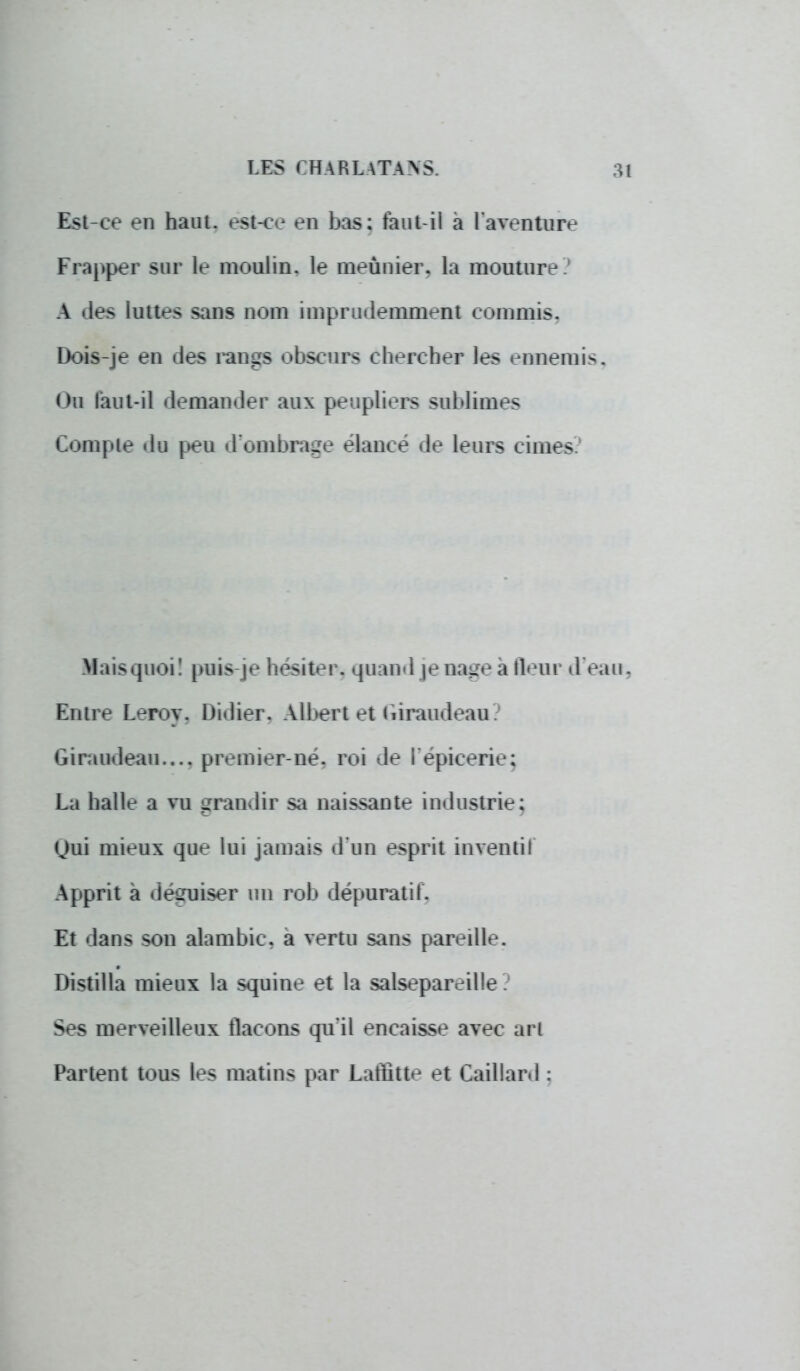 Est-ce en haut, est-ce en bas: faut-il à l'aventure Frapper sur le moulin, le meunier, la mouture .' A des luttes sans nom imprudemment commis. Dois-je en des rangs obscurs chercher les ennemis. Ou faut-il demander aux peupliers sublimes Compte du peu d'ombrage élancé de leurs cimes Mais quoi! puis je hésiter, quand je nage a fleur d eau. Entre Leroy. Didier. Albert et uiraudeau. Giraudeau.... premier-né. roi de I épicerie; La halle a vu grandir sa naissante industrie; Qui mieux que lui jamais d'un esprit inventi! Apprit à désruiser un rob dépuratif. Et dans sou alambic, a vertu sans pareille. Distilla mieux la squine et la salsepareille Ses merveilleux flacons qu'il encaisse avec art Partent tous les matins par Laffitte et Caillard :