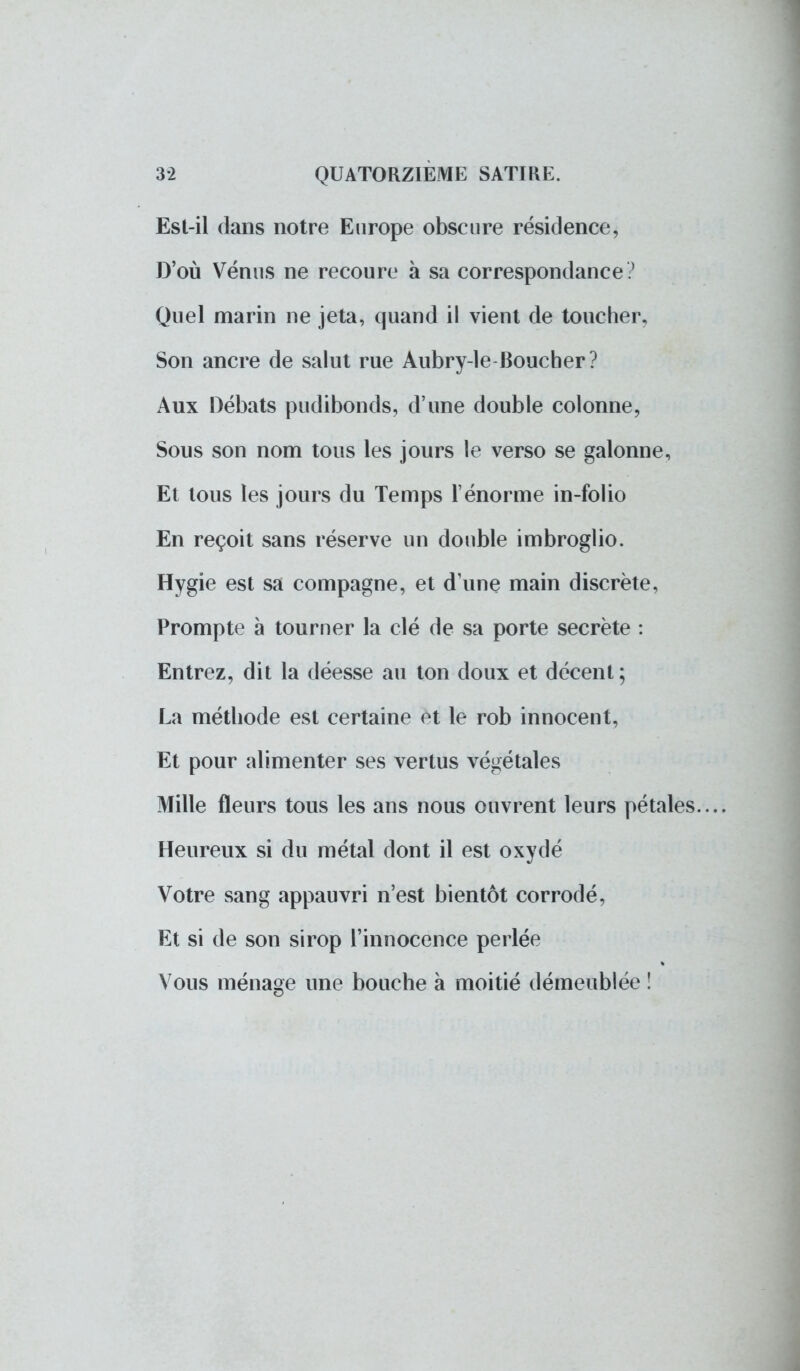Est-il clans notre Europe obscure résidence, D'où Vénus ne recoure à sa correspondance ? Quel marin ne jeta, quand il vient de toucher. Son ancre de salut rue Aubry-le Boucher? Aux Débats pudibonds, d'une double colonne, Sous son nom tous les jours le verso se galonné, Et tous les jours du Temps l'énorme in-folio En reçoit sans réserve un double imbroglio. Hygie est sa compagne, et d'une main discrète, Prompte à tourner la clé de sa porte secrète : Entrez, dit la déesse au ton doux et décent; La méthode est certaine et le rob innocent, Et pour alimenter ses vertus végétales Mille fleurs tous les ans nous ouvrent leurs pétales.... Heureux si du métal dont il est oxydé Votre sang appauvri n'est bientôt corrodé, Et si de son sirop l'innocence perlée Vous ménage une bouche à moitié démeublée !