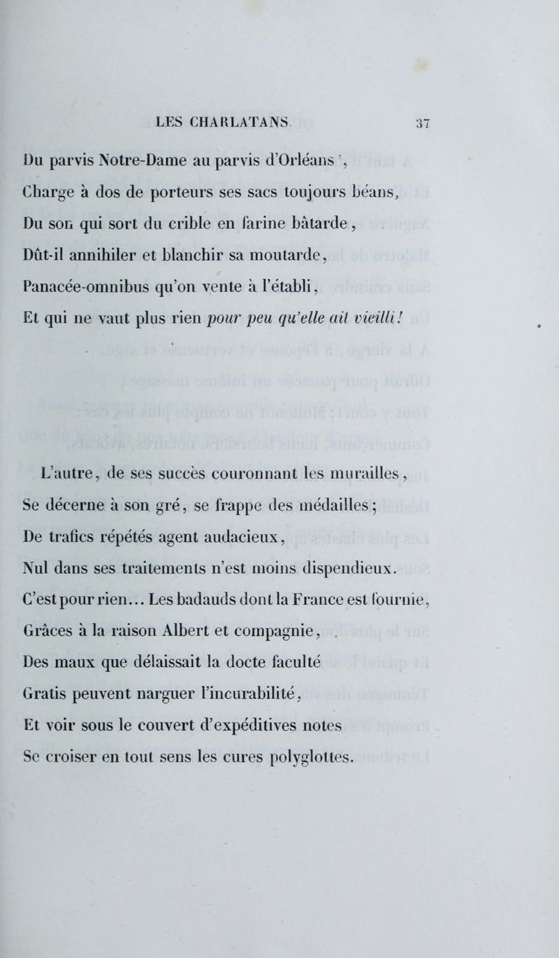 Du parvis Notre-Dame au parvis d'Orléans \ Charge a dos de porteurs ses sacs toujours béans, Du son qui sort du crible en farine bâtarde, Dût-il annihiler et blanchir sa moutarde, Panacée-omnibus qu'on vente à l'établi, Et qui ne vaut plus rien pour peu qu'elle ait vieilli! L'autre, de ses succès couronnant les murailles, Se décerne à son gré, se frappe des médailles ; De trafics répétés agent audacieux, Nul dans ses traitements n'est moins dispendieux. C'est pour rien... Les badauds don t la France est fournie, Grâces à la raison Albert et compagnie, . Des maux que délaissait la docte faculté Gratis peuvent narguer l'incurabilité. Et voir sous le couvert d'expéditives notes Se croiser en tout sens les cures polyglottes.