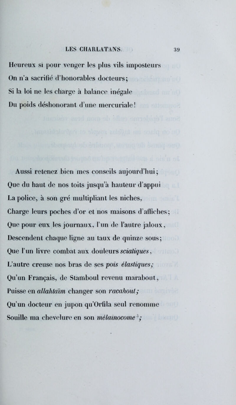 Heureux si pour venger les plus vils imposteurs On n'a sacrifié d'honorables docteurs; Si la loi ne les charge à balance inégale Du poids déshonorant d'une mercuriale ! Aussi retenez bien mes conseils aujourd'hui; Que du haut de nos toits jusqu'à hauteur d'appui La police, à son gré multipliant les niches, Charge leurs poches d'or et nos maisons d'affiches; Que pour eux les journaux, l'un de l'autre jaloux, Descendent chaque ligne au taux de quinze sous; Que l'un livre combat aux douleurs scialiques, L'autre creuse nos bras de ses pois élastiques; Qu'un Français, de Stamboul revenu marabout, Puisse en allahtdim changer son racahout; Qu'un docteur en jupon qu'Orfila seul renomme Souille ma chevelure en son mèlainocome 3y