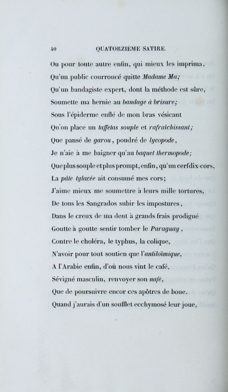 Ou pour toute autre enfin, qui mieux les imprima. Qu'un public courroucé quitte Madame Ma; Qu'un handagiste expert, dont la méthode est sûre, Soumette ma hernie au bandage à brisure; Sous l'épiderme enflé de mon bras vésicant Qu'on place un taffetas souple et rafraîchissant; Que pansé de garou, poudré de lycopode, Je n'aie à me baigner qu'au baquet thermopode; Que plus souple etplus prompt, enfin, qu'un cerf dix cors, La pâte tylacèe ait consumé mes cors; J'aime mieux me soumettre à leurs mille tortures, De tous les Sangrados subir les impostures, Dans le creux de ma dent à grands frais prodigué Goutte à goutte sentir tomber le Paraguay, Contre le choléra, le typhus, la colique, N'avoir pour tout soutien que Yantiloïmique, A l'Arabie enfin, d'où nous vint le café, Sévigné masculin, renvoyer son nafé, Que de poursuivre encor ces apôtres de boue. Quand j'aurais d'un soufflet ecchymosé leur joue,