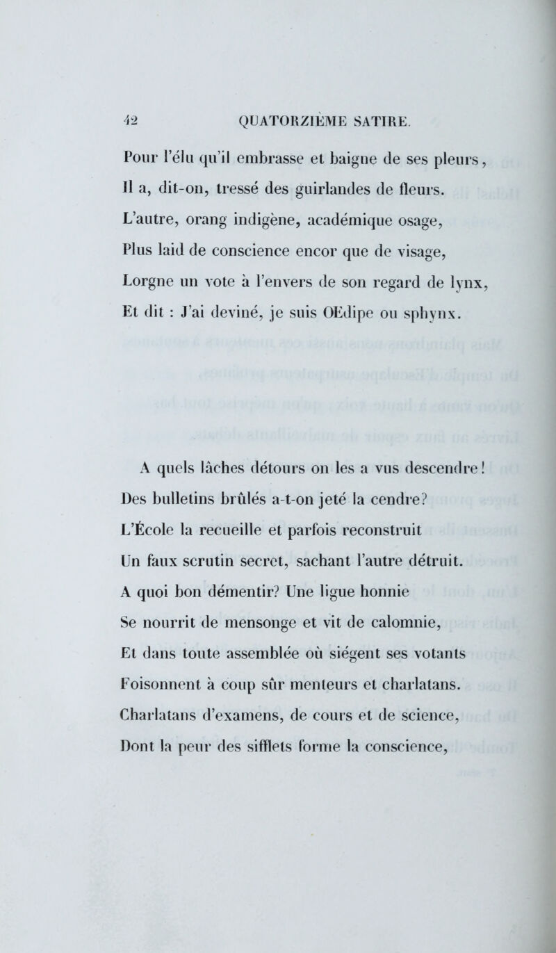 Pour l'élu qu'il embrasse et baigne de ses pleurs, Il a, dit-on, tressé des guirlandes de fleurs. L'autre, orang indigène, académique osage, Plus laid de conscience encor que de visage, Lorgne un vote à l'envers de son regard de lynx, Et dit : J'ai deviné, je suis OEdipe ou sphynx. A quels lâches détours on les a vus descendre ! Des bulletins brûlés a-t-on jeté la cendre? L'École la recueille et parfois reconstruit Un faux scrutin secret, sachant l'autre détruit. A quoi bon démentir? Une ligue honnie Se nourrit de mensonge et vit de calomnie, Et dans toute assemblée où siègent ses votants Foisonnent à coup sûr menteurs et charlatans. Charlatans d'examens, de cours et de science, Dont la peur des sifflets forme la conscience,