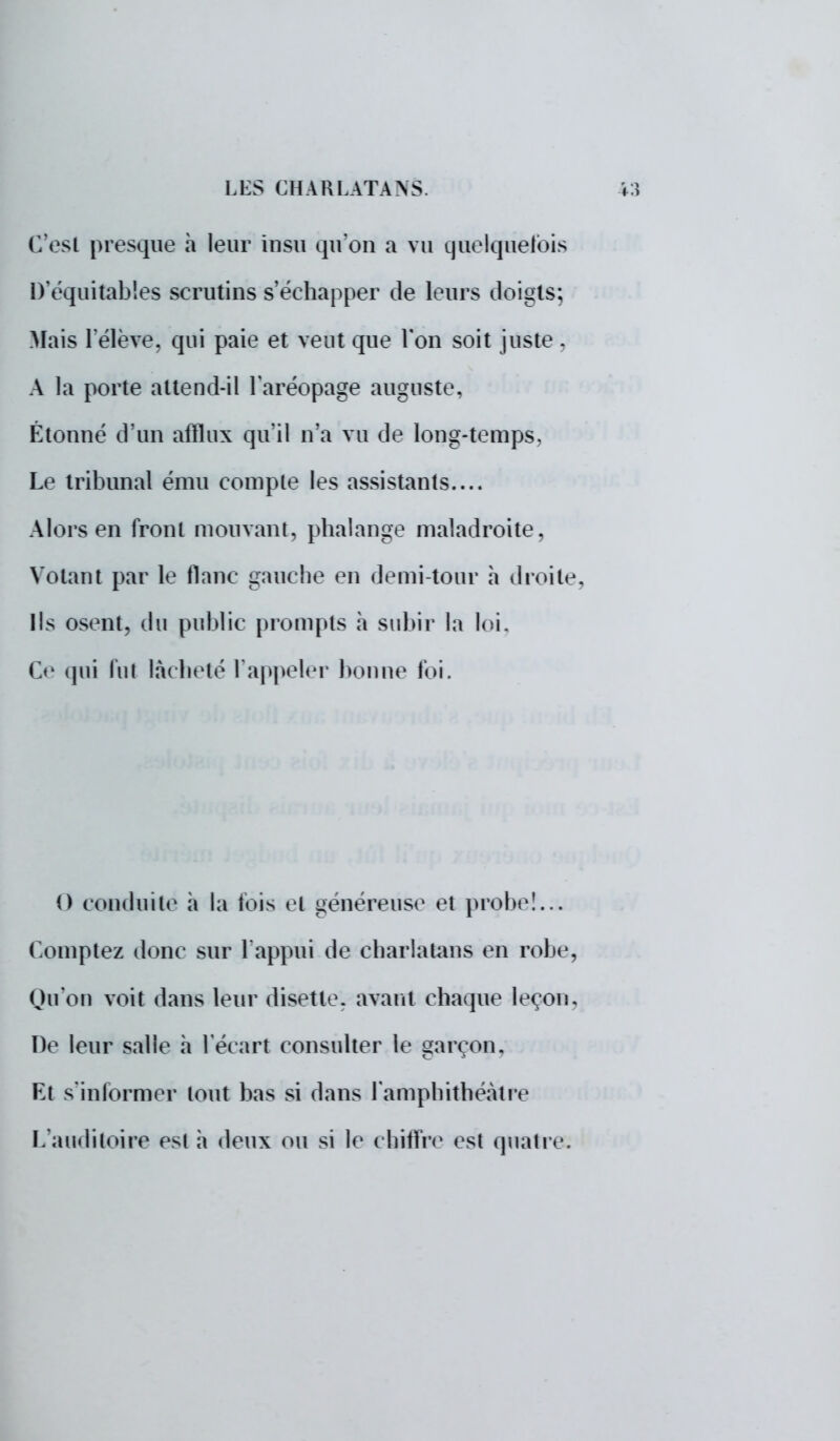 C'est presque a leur insu qu'on a vu quelquefois D'équitables scrutins s'échapper de leurs doigts; Mais l'élève, qui paie et veut que Ton soit juste ; A la porte attend-il l'aréopage auguste. Étonné d'un afflux qu'il n'a vu de long-temps, Le tribunal ému compte les assistants.... Alors en front mouvant, phalange maladroite, Votant par le flanc gauche en demi-tour a droite. Ils osent, du public prompts a subir la loi, Ce qui lui lâcheté l'appeler bonne foi. 0 conduite à la fois et généreuse et probe!... Comptez donc sur l'appui de charlatans en robe, Qu'on voit dans leur disette, avant chaque leçon. De leur salle a l'écart consulter le garçon. Et s'informer tout bas si dans l'amphithéâtre L'auditoire es! à deux ou si le chiffre est quatre: