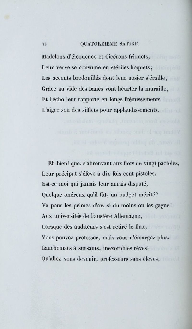 Madelons d'éloquence et Cicérons friquets, Leur verve se consume en stériles hoquets ; Les accents bredouillés dont leur gosier s'éraille, Grâce au vide des bancs vont heurter la muraille, Et l'écho leur rapporte en longs frémissements L'aigre son des sifflets pour applaudissements. Eh bien! que, s'abreuvant aux flots de vingt pactoles, Leur préciput s'élève à dix fois cent pistoles, Est-ce moi qui jamais leur aurais disputé, Quelque onéreux qu'il fût, un budget mérité? Va pour les primes d'or, si du moins on les gagne ! Aux universités de l'austère Allemagne, Lorsque des auditeurs s'est retiré le flux, Vous pouvez professer, mais vous n'émargez plus. Cauchemars à sursauts, inexorables rêves! Qu'allez-vous devenir, professeurs sans élèves.
