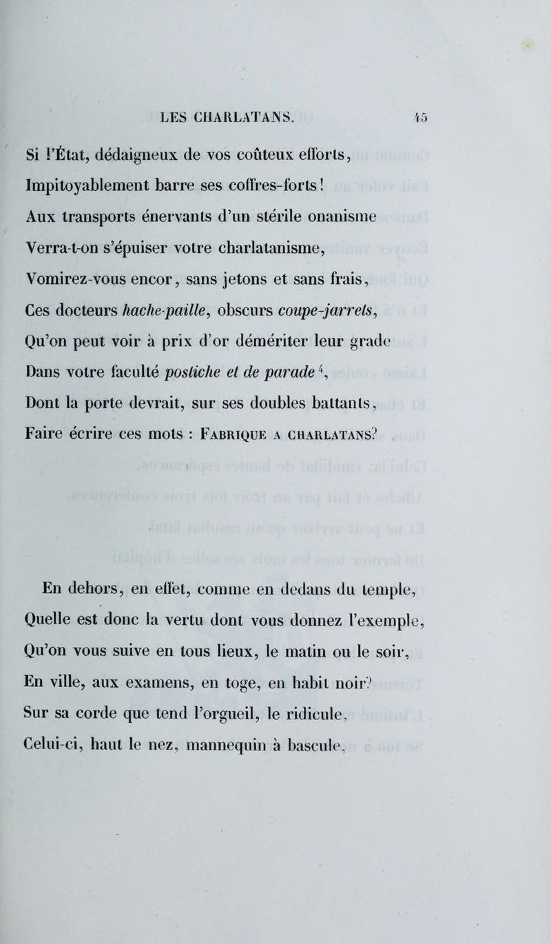 Si l'État, dédaigneux de vos coûteux efforts, Impitoyablement barre ses coffres-forts ! Aux transports énervants d'un stérile onanisme Verra-t on s'épuiser votre charlatanisme, Vomirez-vous encor, sans jetons et sans frais, Ces docteurs hachepaille, obscurs coupe-jarrets, Qu'on peut voir à prix d'or démériter leur grade Dans votre faculté postiche et de parade4, Dont la porte devrait, sur ses doubles battants, Faire écrire ces mots : Fabrique a charlatans? En dehors, en effet, comme en dedans du temple, Quelle est donc la vertu dont vous donnez l'exemple, Qu'on vous suive en tous lieux, le matin ou le soir, En ville, aux examens, en toge, en habit noir? Sur sa corde que tend l'orgueil, le ridicule, Celui-ci, haut le nez, mannequin à bascule,