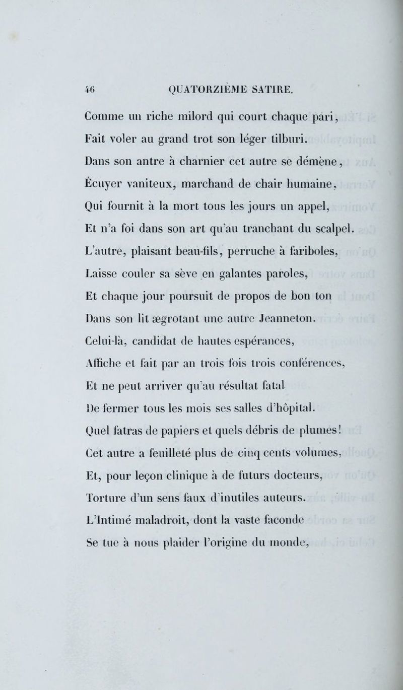 Comme un riche milord qui court chaque pari, Fait voler au grand trot son léger tilburi. Dans son antre à charnier cet autre se démène, Écuyer vaniteux, marchand de chair humaine. Qui fournit à la mort tous les jours un appel, Et n'a foi dans son art qu'au tranchant du scalpel. L'autre, plaisant beau-fils, perruche à fariboles, Laisse couler sa sève en galantes paroles, Et chaque jour poursuit de propos de bon ton Dans son lit aegrotant une autre Jeannelon. Celui-là, candidat de hautes espérances, Affiche et fait par an trois fois trois conférences, Et ne peut arriver qu'au résultat fatal De fermer tous les mois ses salles d'hôpital. Quel fatras de papiers et quels débris de plumes! Cet autre a feuilleté plus de ciuq cents volumes, Et, pour leçon clinique à de futurs docteurs, Torture d'un sens faux d inutiles auteurs. L'Intimé maladroit, dont la vaste faconde Se tue à nous plaider l'origine du monde,