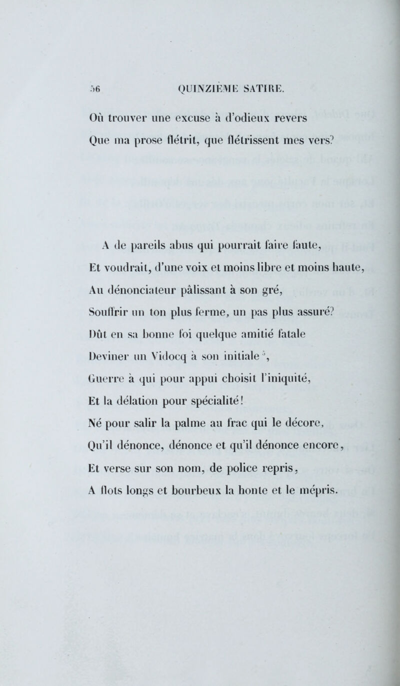 Où trouver une excuse à d'odieux revers Que ma prose flétrit, que flétrissent mes vers0 A de pareils abus qui pourrait faire faute, Et voudrait, d'une voix et moins libre et moins haute, Au dénonciateur pâlissant à son gré, Souffrir un ton plus ferme, un pas plus assuré? Dût en sa bonne foi quelque amitié fatale Deviner un Vidocq à son initiale ', Guerre à qui pour appui choisit l'iniquité, Et la délation pour spécialité! Né pour salir la palme au frac qui le décore, Qu'il dénonce, dénonce et qu'il dénonce encore, Et verse sur son nom, de police repris, A flots longs et bourbeux la honte et le mépris.