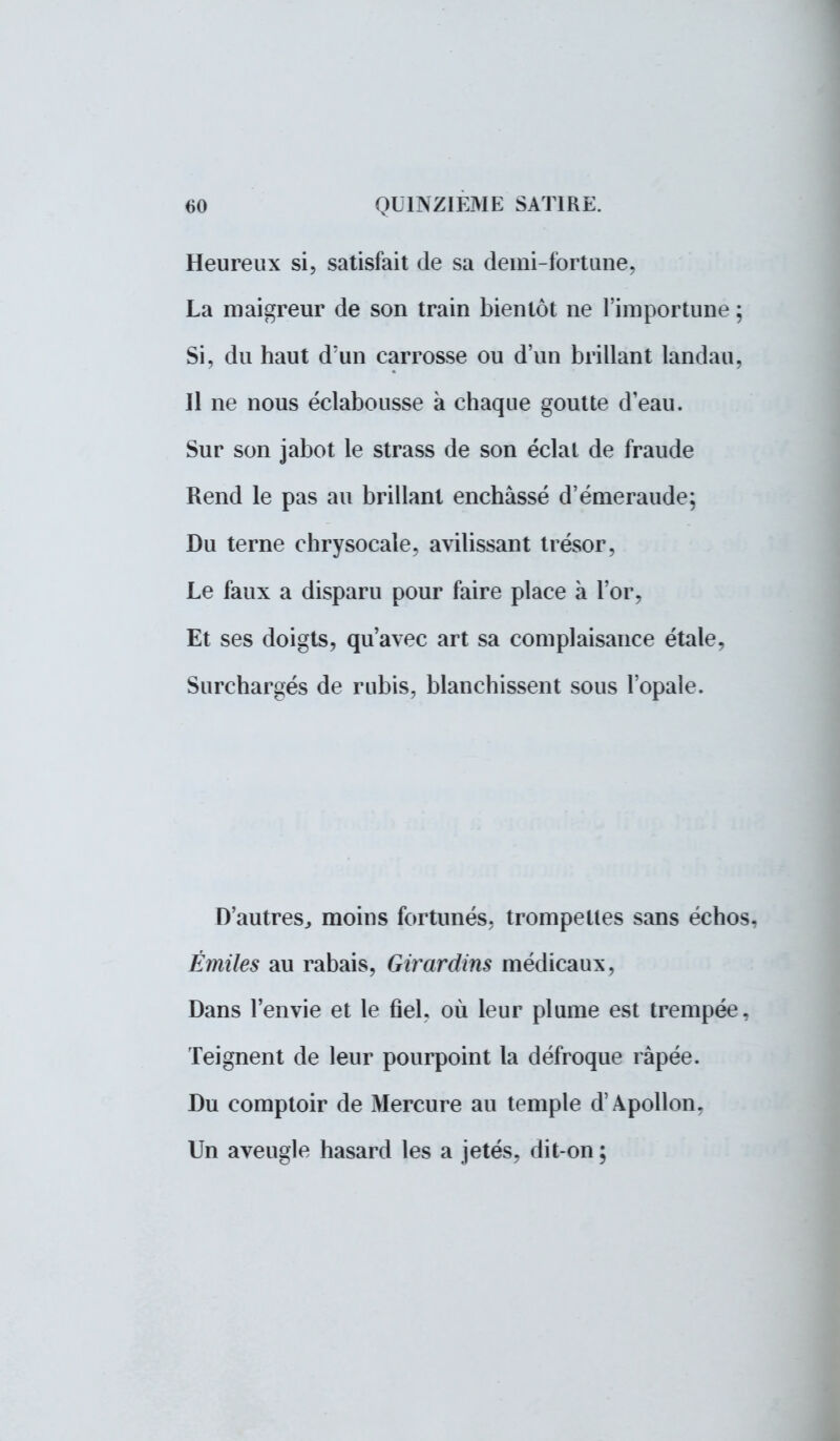 Heureux si, satisfait de sa demi-fort une, La maigreur de son train bientôt ne l'importune ; Si, du haut d'un carrosse ou d'un brillant landau, Il ne nous éclabousse à chaque goutte deau. Sur son jabot le strass de son éclat de fraude Rend le pas au brillant enchâssé d'émeraude; Du terne chrysocale, avilissant trésor, Le faux a disparu pour faire place à l'or, Et ses doigts, qu'avec art sa complaisance étale, Surchargés de rubis, blanchissent sous l'opale. D'autres., moins fortunés, trompettes sans échos, Émiles au rabais, Girardins médicaux, Dans l'envie et le fiel, où leur plume est trempée, Teignent de leur pourpoint la défroque râpée. Du comptoir de Mercure au temple d'Apollon, Un aveugle hasard les a jetés, dit-on ;