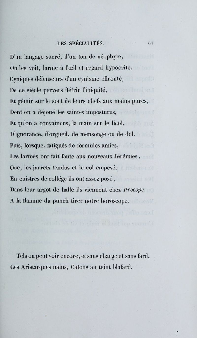 D'un langage sucré, d'un ton de néophyte, On les voit, larme à Fœil et regard hypocrite, Cyniques défenseurs d'un cynisme effronté, De ce siècle pervers flétrir l'iniquité, Et gémir sur le sort de leurs chefs aux mains pures, Dont on a déjoué les saintes impostures, Et qu'on a convaincus, la main sur le licol, D'ignorance, d'orgueil, de mensonge ou de dol. Puis, lorsque, fatigués de formules amies, Les larmes ont fait faute aux nouveaux Jérémies, Que, les jarrets tendus et le col empesé, En cuistres de collège ils ont assez posé, Dans leur argot de halle ils viennent chez Procope A la flamme du punch tirer notre horoscope. Tels on peut voir encore, et sans charge et sans fard, Ces Aristarques nains, Catons au teint blafard,