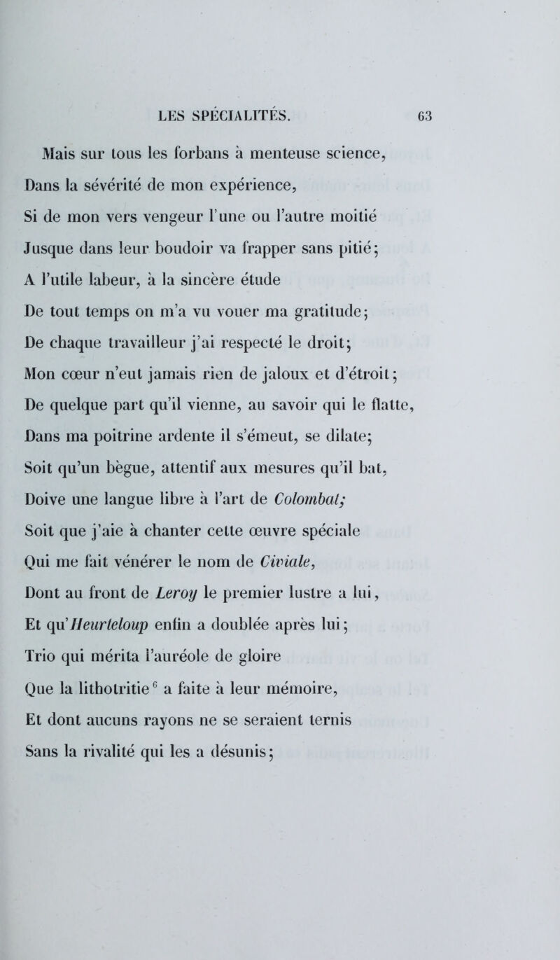 Mais sur tous les forbans à menteuse science, Dans la sévérité de mon expérience, Si de mon vers vengeur l'une ou l'autre moitié Jusque dans leur boudoir va frapper sans pitié; A l'utile labeur, à la sincère étude De tout temps on m'a vu vouer ma gratitude; De chaque travailleur j'ai respecté le droit; Mon cœur n'eut jamais rien de jaloux et d'étroit; De quelque part qu'il vienne, au savoir qui le flatte, Dans ma poitrine ardente il s'émeut, se dilate; Soit qu'un bègue, attentif aux mesures qu'il bat, Doive une langue libre à l'art de Colombat; Soit que j'aie à chanter cette œuvre spéciale Qui me fait vénérer le nom de Cwiale, Dont au front de Leroy le premier lustre a lui, Et quJJeurteloup enfin a doublée après lui; Trio qui mérita l'auréole de gloire Que la lithotritieG a faite à leur mémoire, Et dont aucuns rayons ne se seraient ternis Sans la rivalité qui les a désunis;