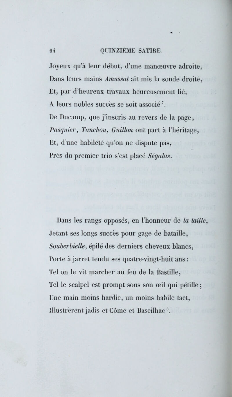 Joyeux qu'à leur début, d'une manœuvre adroite, Dans leurs mains Âmussal ait mis la sonde droite, Et, par d'heureux travaux heureusement lié, A leurs nobles succès se soit associé 7. De Ducamp, que j'inscris au revers de la page, Pasquier, Tanchou, Guidon ont part à l'héritage, Et, d une habileté qu'on ne dispute pas, Près du premier trio s'est placé Ségalas. Dans les rangs opposés, en l'honneur de la taille, Jetant ses longs succès pour gage de bataille, Souberbiede, épilé des derniers cheveux blancs, Porte à jarret tendu ses quatre-vingt-huit ans : Tel on le vit marcher au feu de la Bastille, Tel le scalpel est prompt sous son œil qui pétille ; Une main moins hardie, un moins habile tact, Illustrèrent jadis et Corne et Baseilhac8.