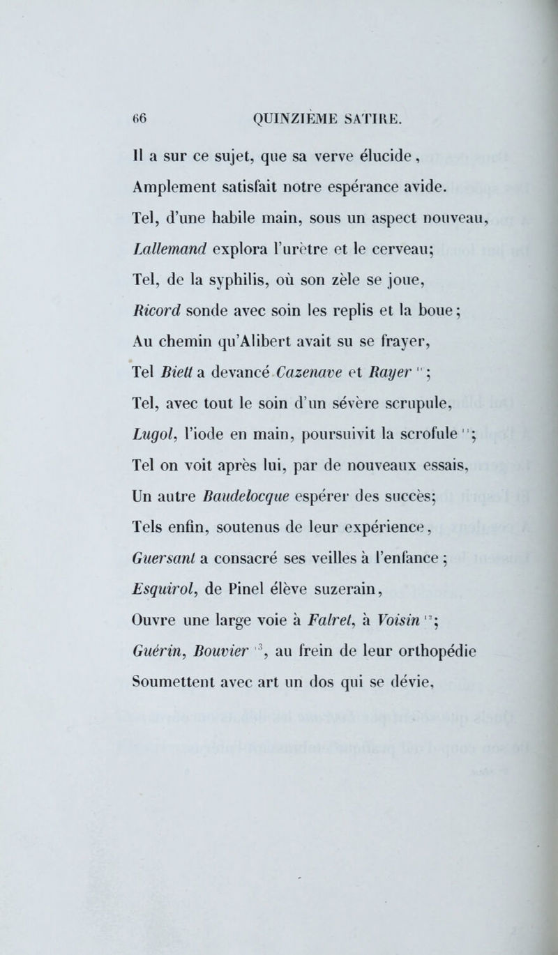Il a sur ce sujet, que sa verve élucide, Amplement satisfait notre espérance avide. Tel, d'une habile main, sous un aspect nouveau, Lallemand explora l'urètre et le cerveau; Tel, de la syphilis, où son zèle se joue, Ricord sonde avec soin les replis et la boue; Au chemin qu'Alibert avait su se frayer, Tel Bielt a devancé Cazenave et Rayer  ; Tel, avec tout le soin d'un sévère scrupule, Lugol, l'iode en main, poursuivit la scrofule ; Tel on voit après lui, par de nouveaux essais, Un autre Baudelocque espérer des succès; Tels enfin, soutenus de leur expérience, Guersani a consacré ses veilles à l'enfance ; Esquirol, de Pinel élève suzerain, Ouvre une large voie à Falret, à Voisin ,L; Gaérin, Bouvier 3, au frein de leur orthopédie Soumettent avec art un dos qui se dévie,