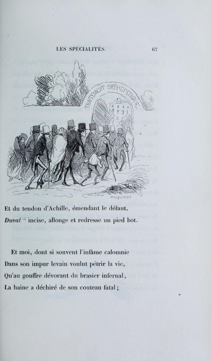 Et du tendon d'Achille, émendant le défaut, Duval 4 incise, allonge et redresse un pied bot. Et moi, dont si souvent l'infâme calomnie Dans son impur levain voulut pélrir la vie, Qu'au gouffre dévorant du brasier infernal, La haine a déchiré de son couteau falal ;