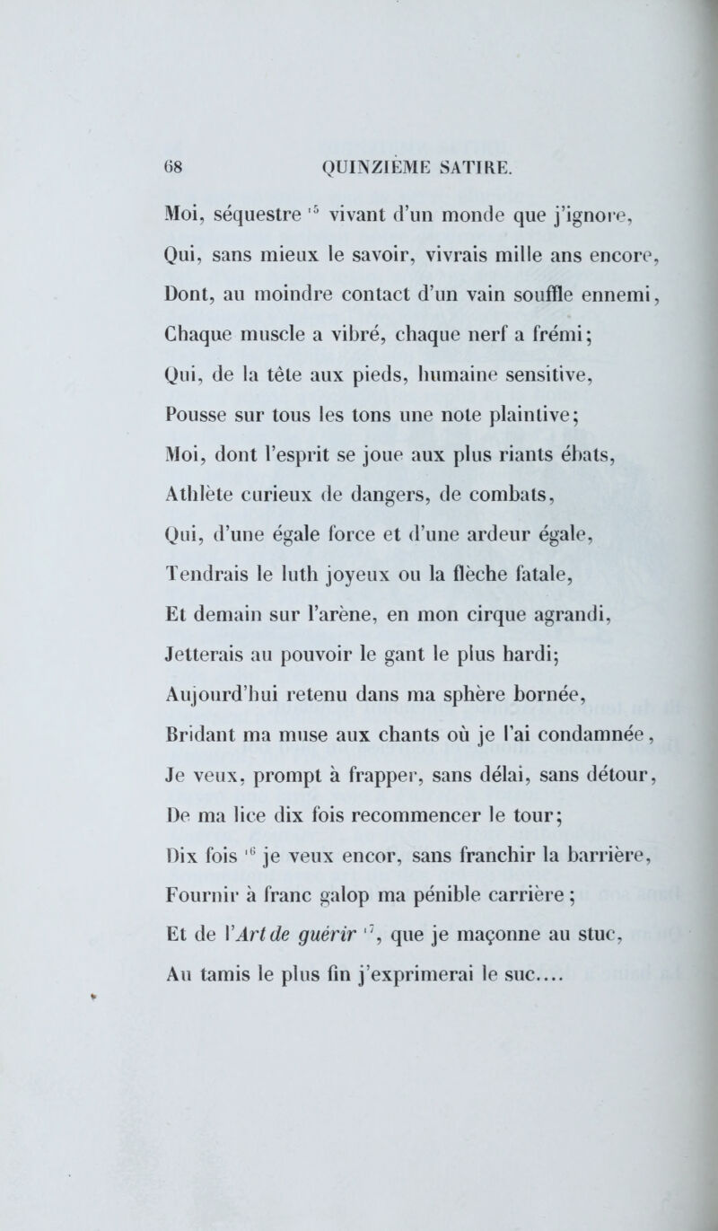 Moi, séquestre 5 vivant d'un monde que j'ignore, Qui, sans mieux le savoir, vivrais mille ans encore Dont, au moindre contact d'un vain souffle ennemi Chaque muscle a vibré, chaque nerf a frémi; Qui, de la tête aux pieds, humaine sensitive, Pousse sur tous les tons une note plaintive; Moi, dont l'esprit se joue aux plus riants ébats, Athlète curieux de dangers, de combats, Qui, d'une égale force et d'une ardeur égale, Tendrais le luth joyeux ou la flèche fatale, Et demain sur l'arène, en mon cirque agrandi, Jetterais au pouvoir le gant le plus hardi; Aujourd'hui retenu dans ma sphère bornée, Bridant ma muse aux chants où je l'ai condamnée, Je veux, prompt à frapper, sans délai, sans détour, De ma lice dix fois recommencer le tour; Dix fois ,6 je veux encor, sans franchir la barrière, Fournir à franc galop ma pénible carrière ; Et de l'Art de guérir 7, que je maçonne au stuc, Au tamis le plus fin j'exprimerai le suc...