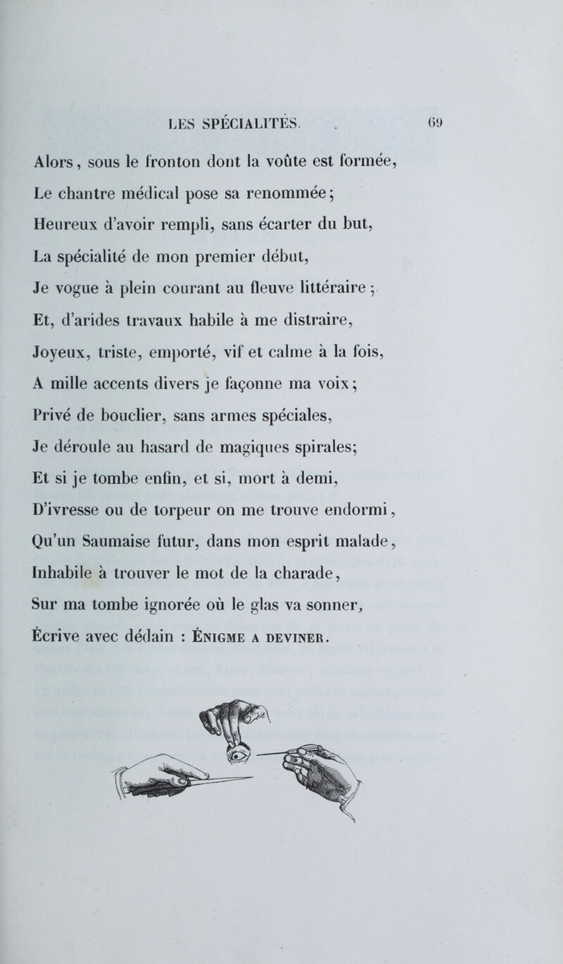 Alors, sous le fronton dont la voûte est formée, Le chantre médical pose sa renommée; Heureux d'avoir rempli, sans écarter du but, La spécialité de mon premier début, Je vogue à plein courant au fleuve littéraire Et, d'arides travaux habile à me distraire, Joyeux, triste, emporté, vif et calme à la fois, A mille accents divers je façonne ma voix ; Privé de bouclier, sans armes spéciales, Je déroule au hasard de magiques spirales; Et si je tombe enfin, et si, mort à demi, D'ivresse ou de torpeur on me trouve endormi, Qu'un Saumaise futur, dans mon esprit malade, Inhabile à trouver le mot de la charade, Sur ma tombe ignorée où le glas va sonner,, Écrive avec dédain : Énigme a deviner.