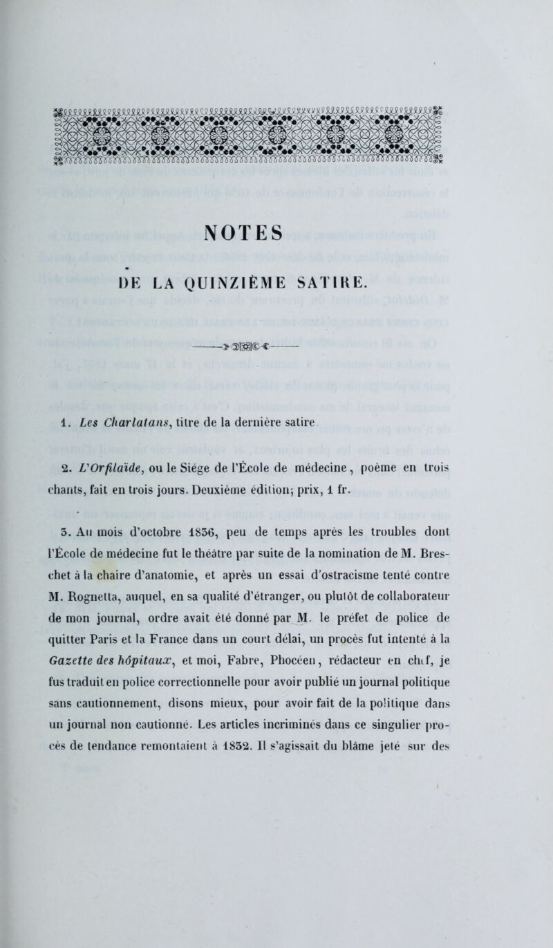 NOTES DE LA QUINZIÈME SATIKE. 1. Les Charlatans, titre de la dernière satire 2. VOrfilaïde, ou le Siège de l'École de médecine , poème en trois chants, fait en trois jours. Deuxième édition; prix, 1 fr. 3. Au mois d'octobre 1836, peu de temps après les troubles dont l'École de médecine fut le théâtre par suite de la nomination de M. Bres- chet à la chaire d'anatomie, et après un essai d'ostracisme tenté contre M. Rognetta, auquel, en sa qualité d'étranger, ou plulôt de collaborateur de mon journal, ordre avait été donné par M. le préfet de police de quitter Paris et la France dans un court délai, un procès fut intenté à la Gazette des hôpitaux, et moi, Fabre, Phocéen, rédacteur en chtf, je fus traduit en police correctionnelle pour avoir publié un journal politique sans cautionnement, disons mieux, pour avoir fait de la politique dans un journal non cautionné. Les articles incriminés dans ce singulier pro- cès de tendance remontaient à 1832. Il s'agissait du blâme jeté sur des