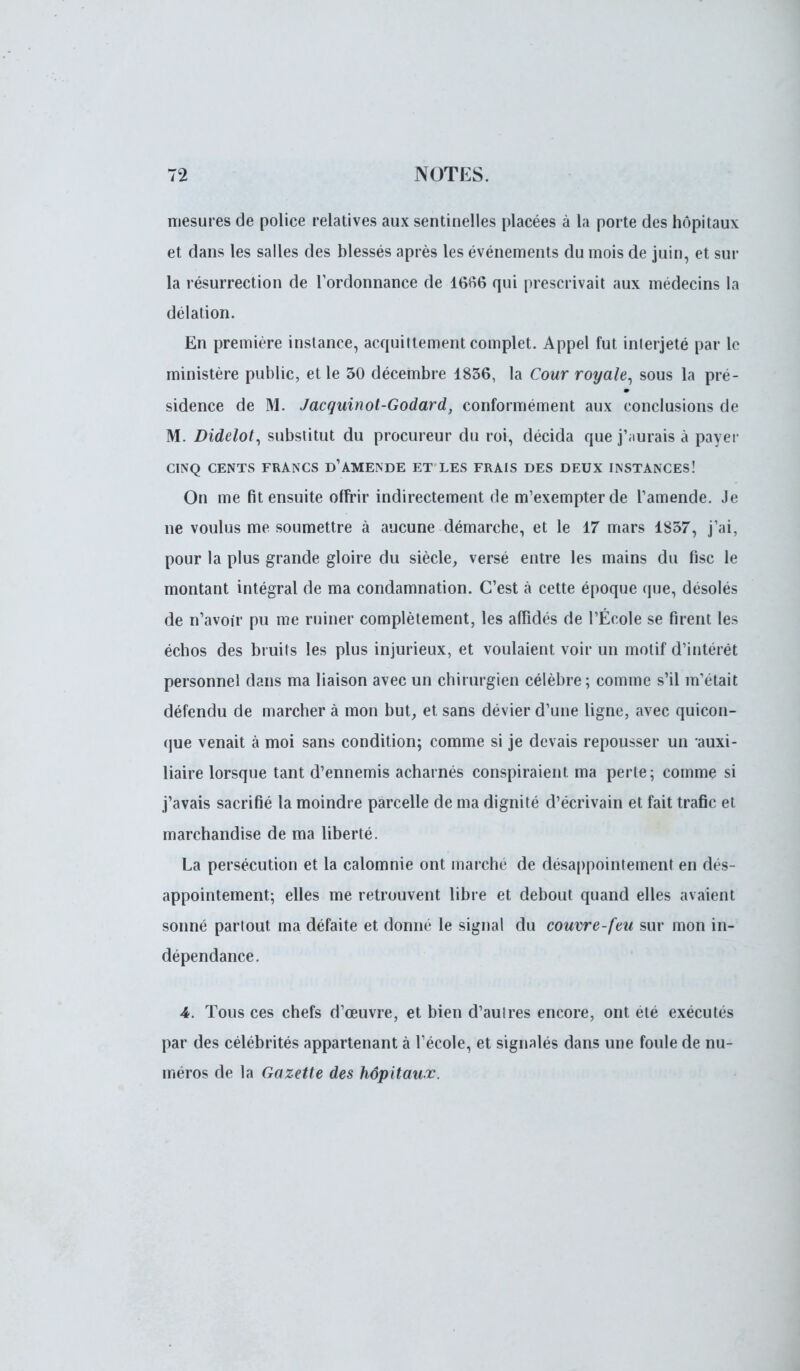 mesures de police relatives aux sentinelles placées à la porte des hôpitaux et dans les salles des blessés après les événements du mois de juin, et sur la résurrection de l'ordonnance de 1666 qui prescrivait aux médecins la délation. En première instance, acquittement complet. Appel fut interjeté par le ministère public, et le 50 décembre 1836, la Cour royale, sous la pré- sidence de M. Jacquinot-Godard, conformément aux conclusions de M. Didelot, substitut du procureur du roi, décida que j';iurais à payer CINQ CENTS FRANCS D1 AMENDE ET LES FRAIS DES DEUX INSTANCES! On me fit ensuite offrir indirectement de m'exempterde l'amende. Je ne voulus me soumettre à aucune démarche, et le 17 mars 1837, j'ai, pour la plus grande gloire du siècle, versé entre les mains du fisc le montant intégral de ma condamnation. C'est à cette époque que, désolés de n'avoir pu me ruiner complètement, les afïidés de l'École se firent les échos des bruits les plus injurieux, et voulaient voir un motif d'intérêt personnel dans ma liaison avec un chirurgien célèbre; comme s'il m'était défendu de marcher à mon but, et sans dévier d'une ligne, avec quicon- que venait à moi sans condition; comme si je devais repousser un auxi- liaire lorsque tant d'ennemis acharnés conspiraient ma perte; comme si j'avais sacrifié la moindre parcelle de ma dignité d'écrivain et fait trafic et marchandise de ma liberté. La persécution et la calomnie ont marché de désappointement en dés- appointement; elles me retrouvent libre et debout quand elles avaient sonné partout ma défaite et donné le signal du couvre-feu sur mon in- dépendance. 4. Tous ces chefs d'oeuvre, et bien d'autres encore, ont été exécutés par des célébrités appartenant à l'école, et signalés dans une foule de nu- méros de la Gazette des hôpitaux.