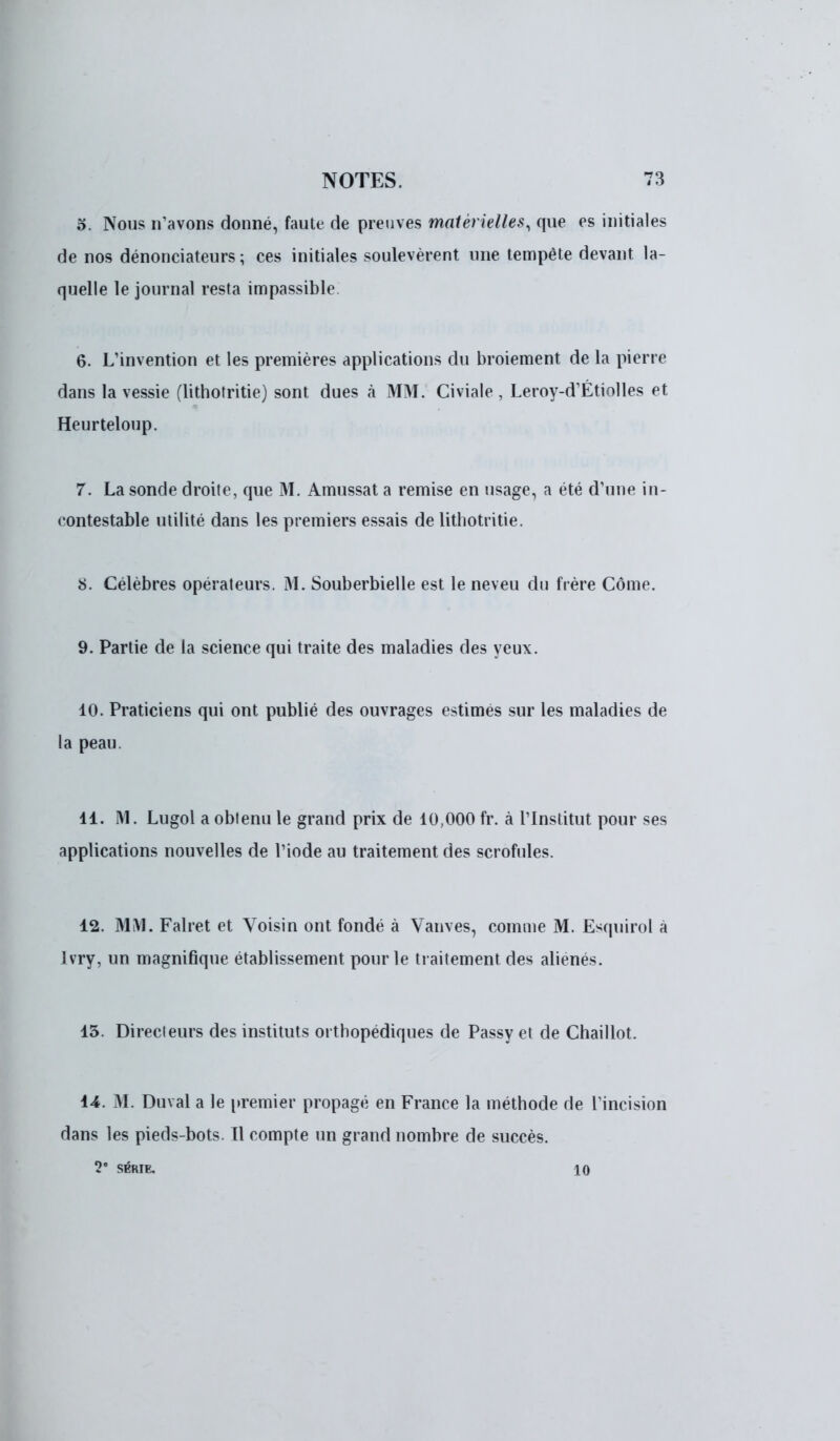 5. Nous n'avons donné, faute de preuves matérielles, que es initiales de nos dénonciateurs ; ces initiales soulevèrent une tempête devant, la- quelle le journal resta impassible. 6. L'invention et les premières applications du broiement de la pierre dans la vessie (lithotritie) sont dues h MM. Civiale , Leroy-d'Étiolles et Heurteloup. 7. La sonde droite, que M. Amussat a remise en usage, a été d'une in- contestable utilité dans les premiers essais de lithotritie. 8. Célèbres opérateurs. M. Souberbielle est le neveu du frère Côme. 9. Partie de la science qui traite des maladies des yeux. 10. Praticiens qui ont publié des ouvrages estimés sur les maladies de la peau. 11. M. Lugol a obtenu le grand prix de 10,000 fr. à l'Institut pour ses applications nouvelles de l'iode au traitement des scrofules. 12. MM. Falret et Voisin ont fondé à Vanves, comme M. Esquirol à Ivry, un magnifique établissement pour le traitement des aliénés. 15. Directeurs des instituts orthopédiques de Passy et de Chaillot. 14. M. Duval a le premier propagé en France la méthode de l'incision dans les pieds-bots. Il compte un grand nombre de succès. 2e SÉRIE. io