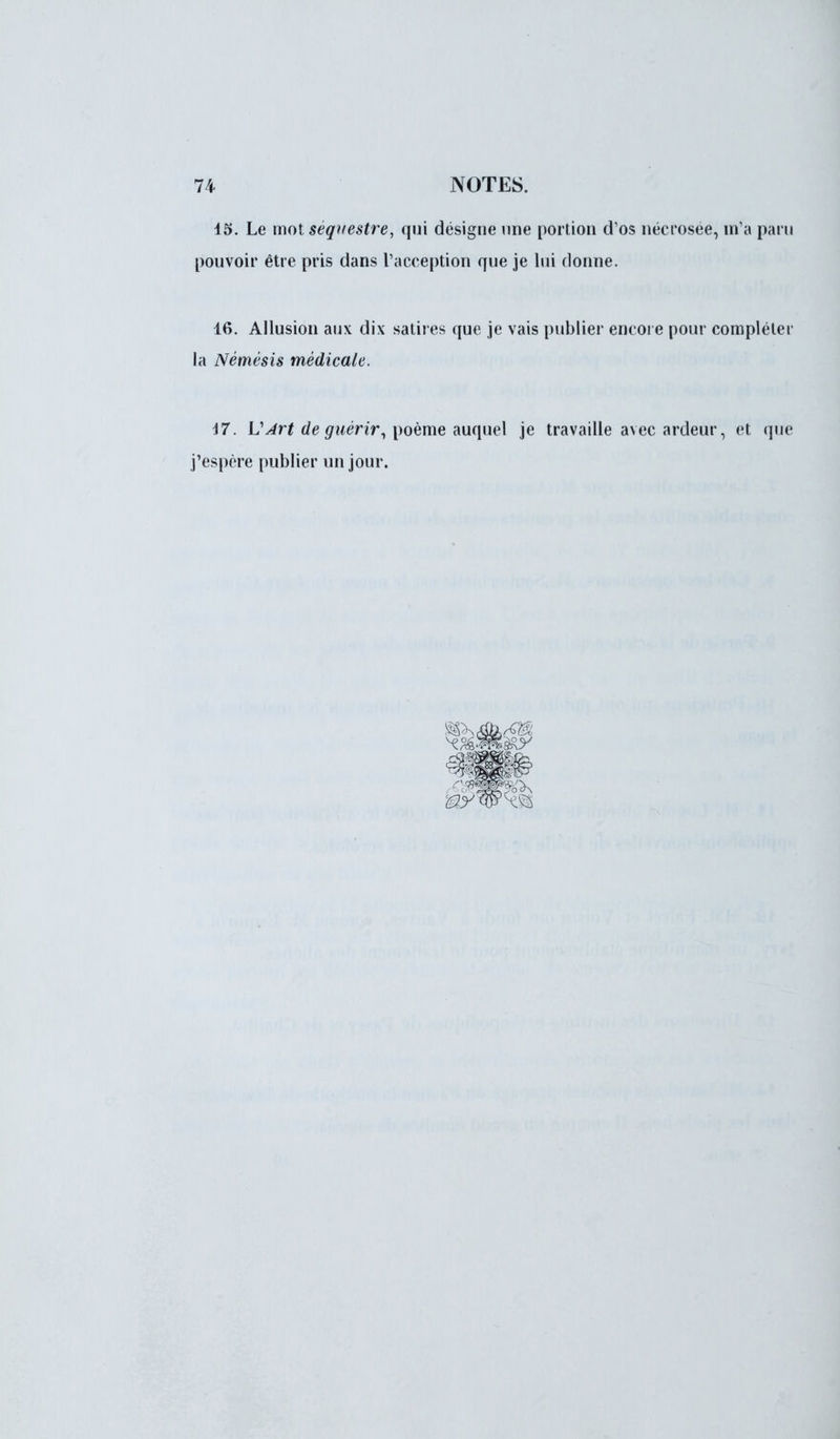 15. Le mot séquestre, qui désigne une portion d'os nécrosée, m'a paru pouvoir être pris dans l'acception que je lui donne. 16. Allusion aux dix satires que je vais publier encore pour compléter la Némésis médicale. 17. VArt de guérir, poème auquel je travaille avec ardeur, et que j'espère publier un jour.