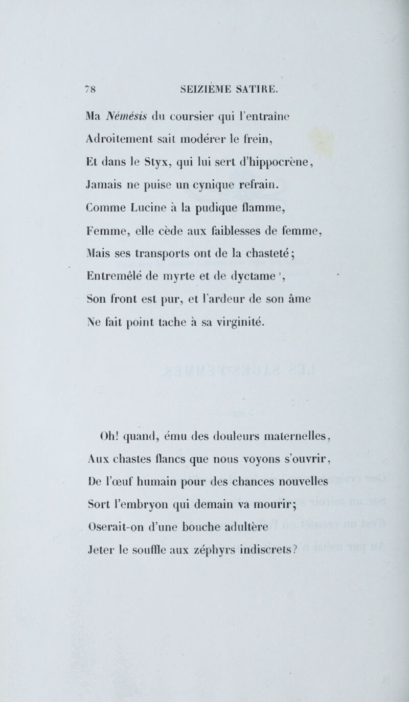 Ma Némésis du coursier qui l'entraîne Adroitement sait modérer le frein, Et dans le Styx, qui lui sert d'hippocrène, Jamais ne puise un cynique refrain. Comme Lucine à la pudique flamme, Femme, elle cède aux faiblesses de femme, Mais ses transports ont de la chasteté ; Entremêlé de myrte et de dyctame ', Son front est pur, et l'ardeur de son âme Ne fait point tache à sa virginité. Oh! quand, ému des douleurs maternelles, Aux chastes flancs que nous voyons s'ouvrir, De l'œuf humain pour des chances nouvelles Sort l'embryon qui demain va mourir; Oserait-on d'une bouche adultère Jeter le souffle aux zéphyrs indiscrets?