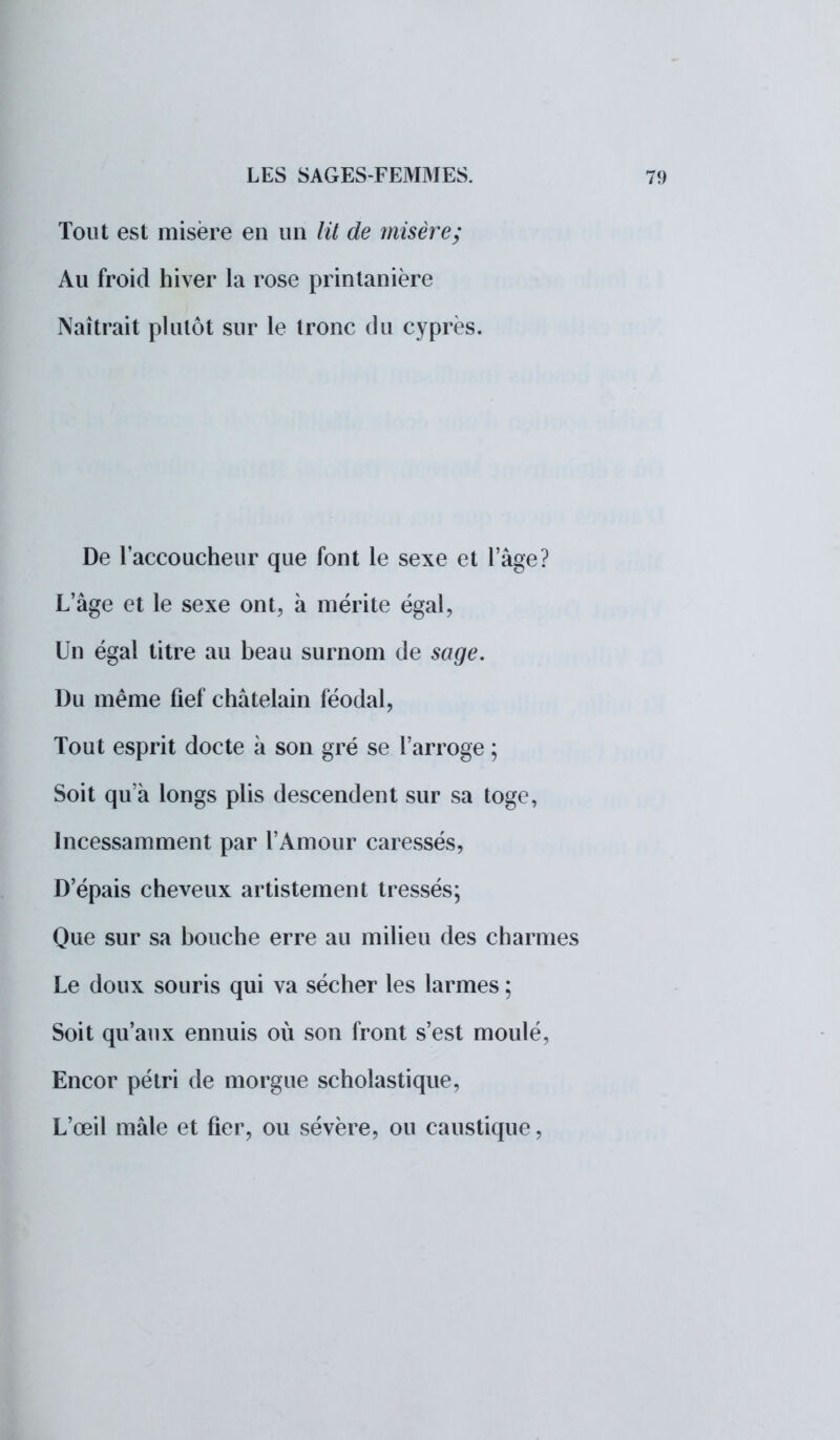Tout est misère en un lit de misère; Au froid hiver la rose printanière Naîtrait plutôt sur le tronc du cyprès. De l'accoucheur que font le sexe et lage? L'âge et le sexe ont, à mérite égal, Un égal titre au beau surnom de sage. Du même fief châtelain féodal, Tout esprit docte à son gré se l'arrogé ; Soit qu'à longs plis descendent sur sa toge, Incessamment par l'Amour caressés, D'épais cheveux artistement tressés; Que sur sa bouche erre au milieu des charmes Le doux souris qui va sécher les larmes ; Soit qu'aux ennuis où son front s'est moulé, Encor pétri de morgue scholastique, L'œil mâle et fier, ou sévère, ou caustique,