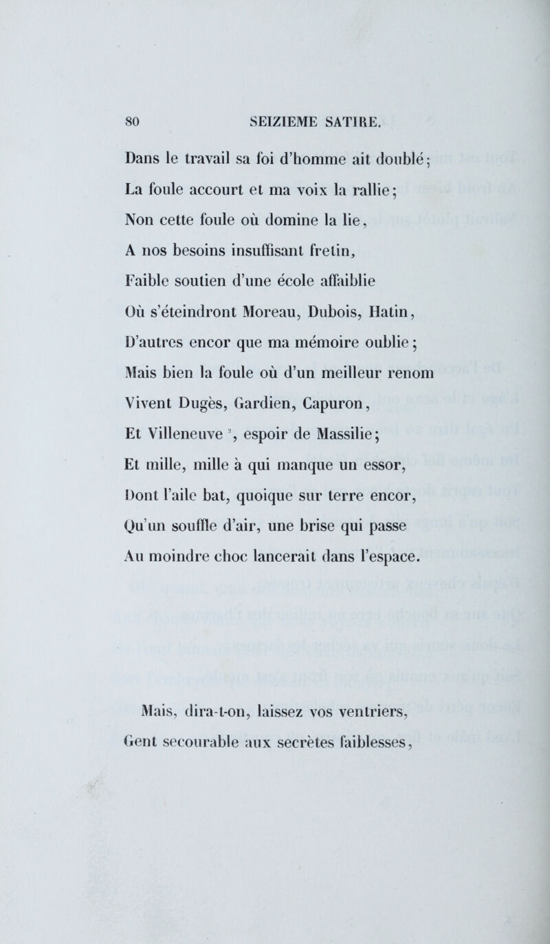 Dans le travail sa foi d'homme ait doublé ; La foule accourt et ma voix la rallie; Non cette foule où domine la lie, A nos besoins insuffisant fretin, Faible soutien d'une école affaiblie Où s'éteindront Moreau, Dubois, Hatin, D'autres encor que ma mémoire oublie ; Mais bien la foule où d'un meilleur renom Vivent Dugès, Gardien, Capuron, Et Villeneuve % espoir de Massilie; Et mille, mille à qui manque un essor, Dont l'aile bat, quoique sur terre encor, Qu'un souffle d'air, une brise qui passe Au moindre choc lancerait dans l'espace. Mais, dira-t-on, laissez vos ventriers, Gent secourable aux secrètes faiblesses,