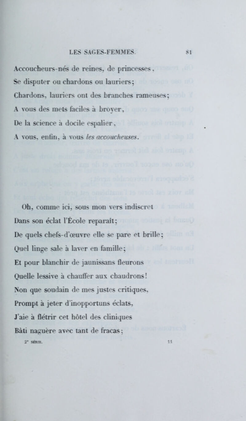 Accoucheurs-nés de reines, de princesses . Se disputer ou chardons ou lauriers: Chardons, lauriers ont des branches rameuses A vous des mets faciles a broyer. De la science a docile espalier. A vous, enfin, a vous les nccrucheusès. Oh. comme ici. sous mon vers indiscret Dans son éclat l'École reparait : De quels chefs-d'œuvre elle se pare et brille: Quel linge sale à laver en famille: Et pour blanchir de jaunissons fleurons Quelle lessive à chauffer aux chaudrons! Non que soudain de mes justes critiques. Prompt a jeter d'inopportuns éclats. J'aie à flétrir cet hôtel des cliniques Bâti naguère avec tant de fracas : 2* SÉRIE.
