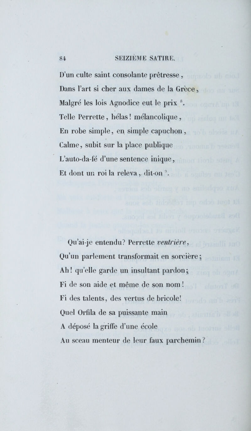 D'un culte saint consolante prêtresse , Dans l'art si cher aux dames de la Grèce, Malgré les lois Agnodice eut le prix 8. Telle Perrette, hélas ! mélancolique, En robe simple, en simple capuchon, Calme, subit sur la place publique L'auto-da-fé d'une sentence inique, Et dont un roi la releva, dit-on 9. Qu'ai-je entendu? Perrette ventrière, Qu'un parlement transformait en sorcière ; Ah ! qu'elle garde un insultant pardon ; Fi de son aide et même de son nom ! Fi des talents, des vertus de bricole! Quel Orfîla de sa puissante main A déposé la griffe d'une école Au sceau menteur de leur faux parchemin ?